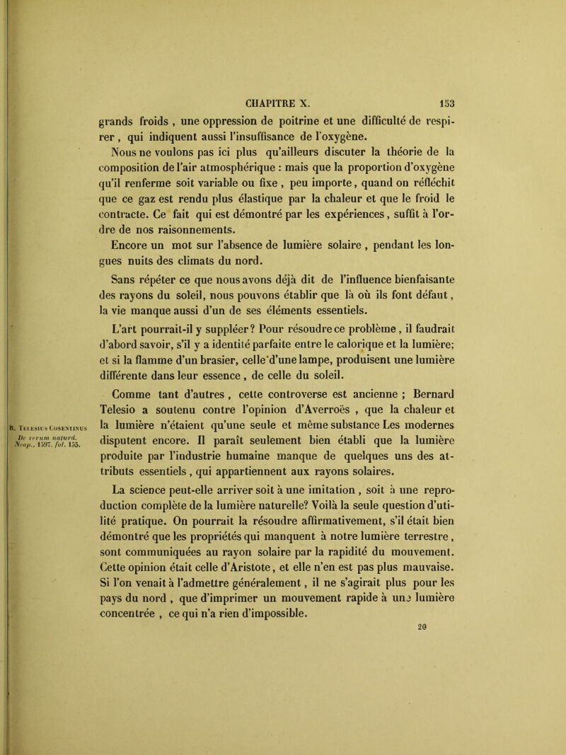 grands froids , une oppression de poitrine et une difficulté de respi- rer , qui indiquent aussi l’insuffisance de l’oxygène. Nous ne voulons pas ici plus qu’ailleurs discuter la théorie de la composition de l’air atmosphérique : mais que la proportion d’oxygène qu’il renferme soit variable ou fixe , peu importe, quand on réfléchit que ce gaz est rendu plus élastique par la chaleur et que le froid le contracte. Ce fait qui est démontré par les expériences, suffit à l’or- dre de nos raisonnements. Encore un mot sur l’absence de lumière solaire , pendant les lon- gues nuits des climats du nord. Sans répéter ce que nous avons déjà dit de l’influence bienfaisante des rayons du soleil, nous pouvons établir que là où ils font défaut, la vie manque aussi d’un de ses éléments essentiels. L’art pourrait-il y suppléer? Pour résoudre ce problème, il faudrait d’abord savoir, s’il y a identité parfaite entre le calorique et la lumière; et si la flamme d’un brasier, celle d’une lampe, produisent une lumière différente dans leur essence, de celle du soleil. h. Telesius Cosesiinus De rerum naturel. JSeap., 1597. fol. 155. Comme tant d’autres , cette controverse est ancienne ; Bernard Telesio a soutenu contre l’opinion d’Averroès , que la chaleur et la lumière n’étaient qu’une seule et même substance Les modernes disputent encore. Il paraît seulement bien établi que la lumière produite par l’industrie humaine manque de quelques uns des at- tributs essentiels, qui appartiennent aux rayons solaires. La science peut-elle arriver soit à une imitation , soit à une repro- duction complète de la lumière naturelle? Voilà la seule question d’uti- lité pratique. On pourrait la résoudre affirmativement, s’il était bien démontré que les propriétés qui manquent à notre lumière terrestre, sont communiquées au rayon solaire par la rapidité du mouvement. Cette opinion était celle d’Aristote, et elle n’en est pas plus mauvaise. Si l’on venait à l’admettre généralement, il ne s’agirait plus pour les pays du nord , que d’imprimer un mouvement rapide à unj lumière concentrée , ce qui n’a rien d’impossible. 20