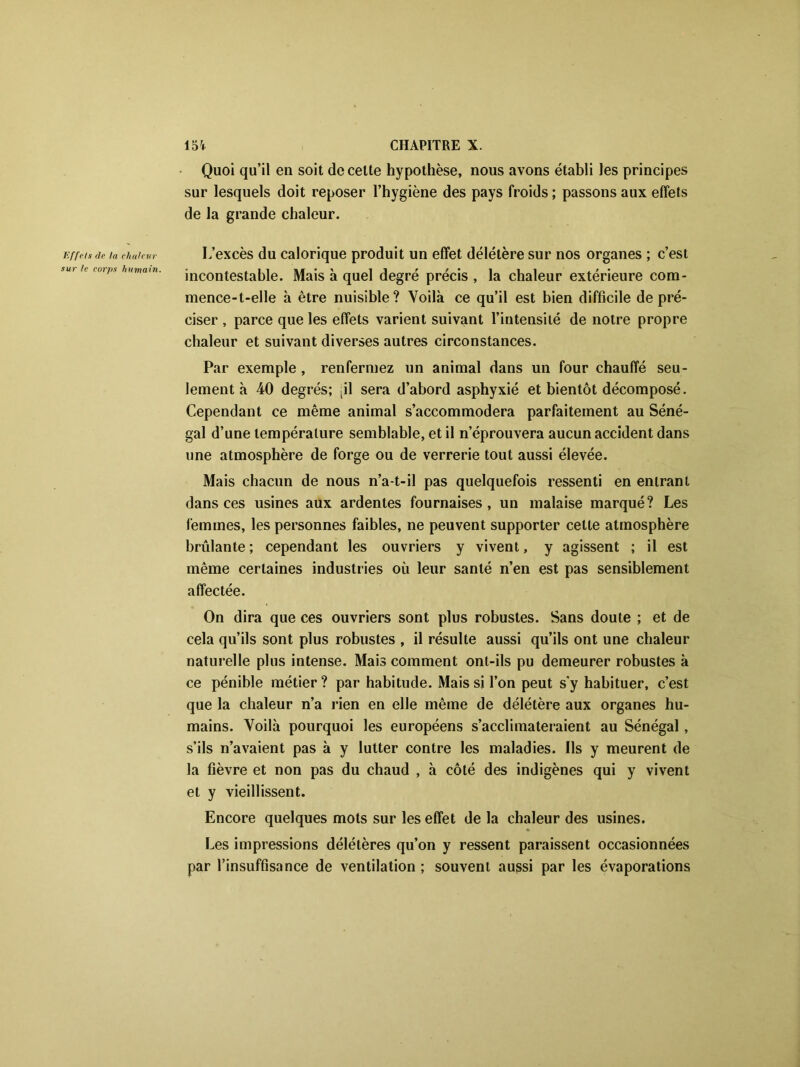 Effets de la chaleur sur le corps humain. Quoi qu’il en soit de cette hypothèse, nous avons établi les principes sur lesquels doit reposer l’hygiène des pays froids ; passons aux effets de la grande chaleur. L’excès du calorique produit un effet délétère sur nos organes ; c’est incontestable. Mais à quel degré précis , la chaleur extérieure com- mence-t-elle à être nuisible? Voilà ce qu’il est bien difficile de pré- ciser , parce que les effets varient suivant l’intensité de notre propre chaleur et suivant diverses autres circonstances. Par exemple, renfermez un animal dans un four chauffé seu- lement à 40 degrés; til sera d’abord asphyxié et bientôt décomposé. Cependant ce même animal s’accommodera parfaitement au Séné- gal d’une température semblable, et il n’éprouvera aucun accident dans une atmosphère de forge ou de verrerie tout aussi élevée. Mais chacun de nous n’a-t-il pas quelquefois ressenti en entrant dans ces usines aux ardentes fournaises, un malaise marqué? Les femmes, les personnes faibles, ne peuvent supporter cette atmosphère brûlante ; cependant les ouvriers y vivent, y agissent ; il est même certaines industries où leur santé n’en est pas sensiblement affectée. On dira que ces ouvriers sont plus robustes. Sans doute ; et de cela qu’ils sont plus robustes , il résulte aussi qu’ils ont une chaleur naturelle plus intense. Mais comment ont-ils pu demeurer robustes à ce pénible métier? par habitude. Mais si l’on peut sy habituer, c’est que la chaleur n’a rien en elle même de délétère aux organes hu- mains. Voilà pourquoi les européens s’acclimateraient au Sénégal, s’ils n’avaient pas à y lutter contre les maladies. Ils y meurent de la fièvre et non pas du chaud , à côté des indigènes qui y vivent et y vieillissent. Encore quelques mots sur les effet de la chaleur des usines. Les impressions délétères qu’on y ressent paraissent occasionnées par l’insuffisance de ventilation ; souvent aussi par les évaporations
