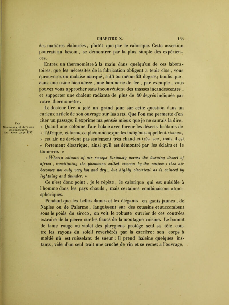 des matières élaborées, plutôt que par le calorique. Celte assertion pourrait au besoin , se démontrer par la plus simple des expérien- ces. Entrez un thermomètre à la main dans quelqu’un de ces labora- toires, que les nécessités de la fabrication obligent à tenir clos , vous éprouverez un malaise marqué, à25 ou même 20 degrés; tandis que , dans une usine bien aérée , une laminerie de fer , par exemple , vous pouvez vous approcher sans inconvénient des masses incandescentes , et supporter une chaleur radiante de plus de 40 degrés indiquée par votre thermomètre. Le docteur Ure a jeté un grand jour sur cette question dans un curieux article de son ouvrage sur les arts. Que l’on me permette d’en citer un passage; il exprime ma pensée mieux que je ne saurais la dire. Diclionary uf Arts and « Quand une colonne d’air balaie avec fureur les déserts brûlants de manufactures. Art. stuve. page 1187. « l’Afrique, et forme ce phénomène que les indigènes appellent simoun, « cet air ne devient pas seulement très chaud et très sec, mais il est » fortement électrique, ainsi qu’il est démontré par les éclairs et le tonnerre. » « When a column of air sweeps furiously across the burning desert of * africa , constituting the phenomen called simoon by the natives : this air becomes not ouly very hot and dry , but highly electrical as is evinced by lightning and thunder. » Ce n’est donc point, je le répète , le calorique qui est nuisible à l’homme dans les pays chauds , mais certaines combinaisons atmo- sphériques. Pendant que les belles dames et les élégants en gants jaunes , de Naples ou de Palerme, languissent sur des coussins et succombent sous le poids du siroco, on voit le robuste ouvrier de ces contrées extraire de la pierre sur les flancs de la montagne voisine. Le bonnet de laine rouge ou violet des phrygiens protège seul sa tête con- tre les rayons du soleil réverbérés par la carrière ; son corps à moitié nû est ruisselant de sueur ; il prend haieine quelques ins- tants , vide d’un seul trait une cruche de vin et se remet à l’ouvrage.