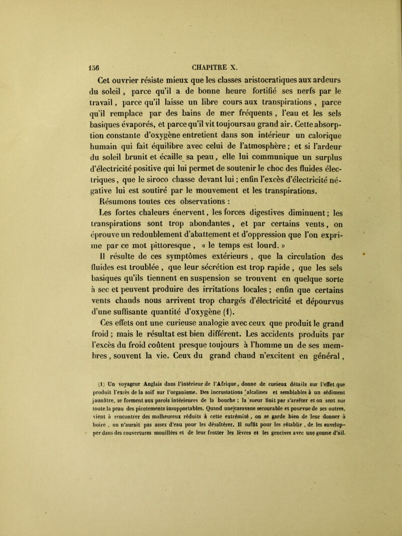 Cet ouvrier résiste mieux que les classes aristocratiques aux ardeurs du soleil, parce qu’il a de bonne heure fortifié ses nerfs par le travail, parce qu’il laisse un libre cours aux transpirations , parce qu’il remplace par des bains de mer fréquents , l’eau et les sels basiques évaporés, et parce qu’il vit toujoursau grand air. Cette absorp- tion constante d’oxygène entretient dans son intérieur un calorique humain qui fait équilibre avec celui de l’atmosphère ; et si l’ardeur du soleil brunit et écaille sa peau, elle lui communique un surplus d’électricité positive qui lui permet de soutenir le choc des fluides élec- triques , que le siroco chasse devant lui ; enfin l’excès d’électricité né- gative lui est soutiré par le mouvement et les transpirations. Résumons toutes ces observations : Les fortes chaleurs énervent, les forces digestives diminuent; les transpirations sont trop abondantes, et par certains vents, on éprouve un redoublement d’abattement et d’oppression que l’on expri- me par ce mot pittoresque , a le temps est lourd. » 11 résulte de ces symptômes extérieurs , que la circulation des fluides est troublée , que leur sécrétion est trop rapide , que les sels basiques qu’ils tiennent en suspension se trouvent en quelque sorte h sec et peuvent produire des irritations locales ; enfin que certains vents chauds nous arrivent trop chargés d’électricité et dépourvus d’une suffisante quantité d’oxygène (1). Ces effets ont une curieuse analogie avec ceux que produit le grand froid ; mais le résultat est bien différent. Les accidents produits par l’excès du froid coûtent presque toujours à l’homme un de ses mem- bres , souvent la vie. Ceux du grand chaud n’excitent en général, (1) Un voyageur Anglais dans l’intérieur de l’Afrique, donne de curieux détails sur l’efFet que produit l'excès de la soif sur l’organisme. Des incrustations 'alcalines et semblables à un sédiment jaunâtre, se forment aux parois intérieures de la bouche ; la 'sueur finit par s’arrêter et on sent sur toute la peau des picotements insupportables. Quand unejcaravane secourable et pourvue de ses outres, vient à rencontrer des malheureux réduits à cette extrémité , on se garde bien de leur donner à boire , on n’aurait pas assez d’eau pour les désaltérer. Il suffit pour les rétablir, de les envelop- per dans des couvertures mouillées et de leur frotter les lèvres et les gencives avec une gousse d’ail.
