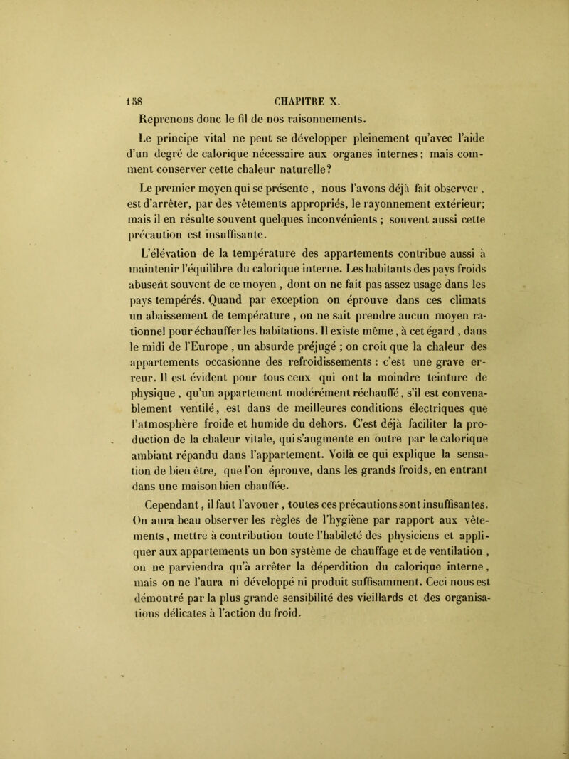 Reprenons donc le fil de nos raisonnements. Le principe vital ne peut se développer pleinement qu’avec l’aide d’un degré de calorique nécessaire aux organes internes; mais com- ment conserver cette chaleur naturelle? Le premier moyen qui se présente , nous l’avons déjà fait observer , est d’arrêter, par des vêtements appropriés, le rayonnement extérieur; mais il en résulte souvent quelques inconvénients ; souvent aussi celte précaution est insuffisante. L’élévation de la température des appartements contribue aussi à maintenir l’équilibre du calorique interne. Les habitants des pays froids abusent souvent de ce moyen , dont on ne fait pas assez usage dans les pays tempérés. Quand par exception on éprouve dans ces climats un abaissement de température , on ne sait prendre aucun moyen ra- tionnel pour échauffer les habitations. Il existe même, à cet égard , dans le midi de l'Europe , un absurde préjugé ; on croit que la chaleur des appartements occasionne des refroidissements : c’est une grave er- reur. Il est évident pour tous ceux qui ont la moindre teinture de physique, qu’un appartement modérément réchauffé, s’il est convena- blement ventilé, est dans de meilleures conditions électriques que l’atmosphère froide et humide du dehors. C’est déjà faciliter la pro- duction de la chaleur vitale, qui s’augmente en outre par le calorique ambiant répandu dans l’appartement. Voilà ce qui explique la sensa- tion de bien être, que l’on éprouve, dans les grands froids, en entrant dans une maison bien chauffée. Cependant, il faut l’avouer, toutes ces précautions sont insuffisantes. On aura beau observer les règles de l’hygiène par rapport aux vête- ments , mettre à contribution toute l’habileté des physiciens et appli- quer aux appartements un bon système de chauffage et de ventilation , on ne parviendra qu’à arrêter la déperdition du calorique interne, mais on ne l’aura ni développé ni produit suffisamment. Ceci nous est démontré par la plus grande sensibilité des vieillards et des organisa- tions délicates à l’action du froid.