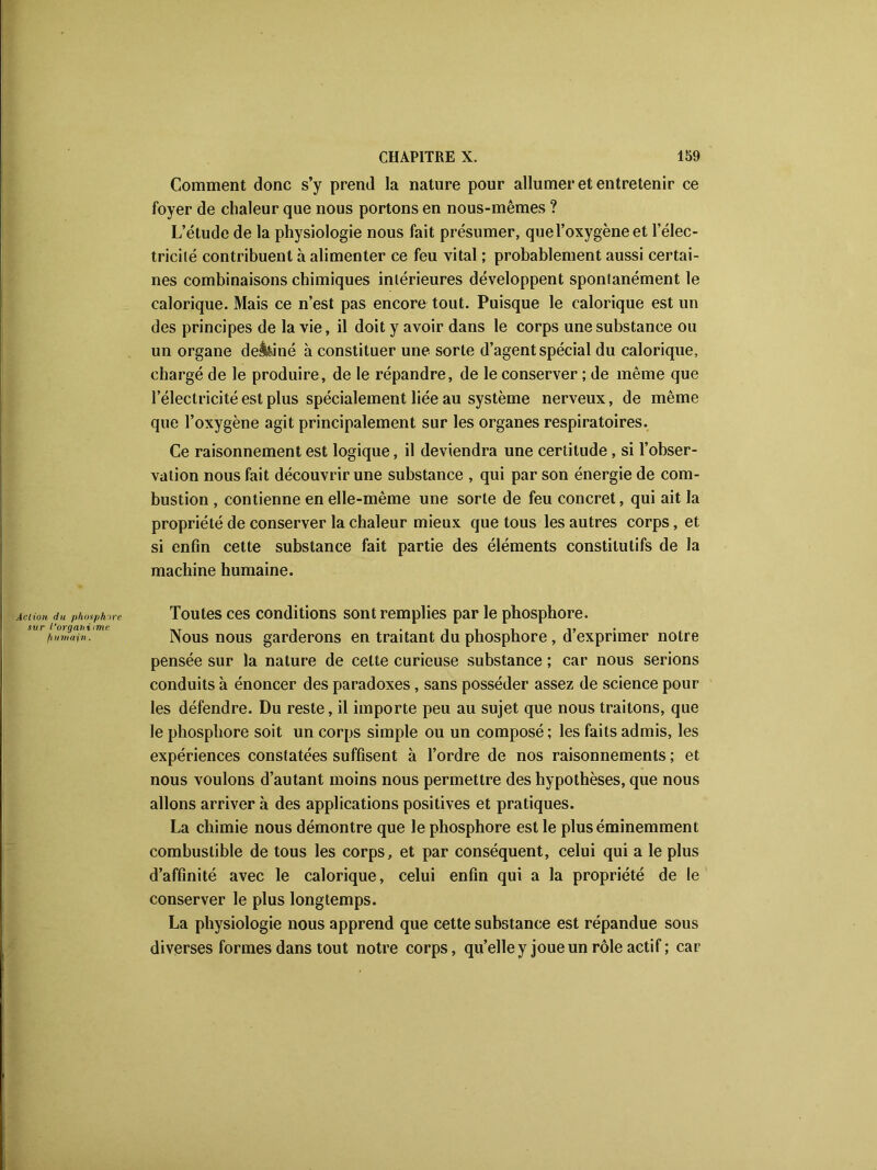 Action, du phosphore sur l'organisme fiumajn. Comment donc s’y prend la nature pour allumer et entretenir ce foyer de chaleur que nous portons en nous-mêmes ? L’étude de la physiologie nous fait présumer, que l’oxygène et l’élec- tricité contribuent à alimenter ce feu vital ; probablement aussi certai- nes combinaisons chimiques intérieures développent spontanément le calorique. Mais ce n’est pas encore tout. Puisque le calorique est un des principes de la vie, il doit y avoir dans le corps une substance ou un organe deâ&iné à constituer une sorte d’agent spécial du calorique, chargé de le produire, de le répandre, de le conserver ; de même que l’électricité est plus spécialement liée au système nerveux, de même que l’oxygène agit principalement sur les organes respiratoires. Ce raisonnement est logique, il deviendra une certitude, si l’obser- vation nous fait découvrir une substance , qui par son énergie de com- bustion , contienne en elle-même une sorte de feu concret, qui ait la propriété de conserver la chaleur mieux que tous les autres corps, et si enfin cette substance fait partie des éléments constitutifs de la machine humaine. Toutes ces conditions sont remplies par le phosphore. Nous nous garderons en traitant du phosphore , d’exprimer notre pensée sur la nature de cette curieuse substance ; car nous serions conduits à énoncer des paradoxes, sans posséder assez de science pour les défendre. Du reste, il importe peu au sujet que nous traitons, que le phosphore soit un corps simple ou un composé ; les faits admis, les expériences constatées suffisent à l’ordre de nos raisonnements ; et nous voulons d’autant moins nous permettre des hypothèses, que nous allons arriver à des applications positives et pratiques. La chimie nous démontre que le phosphore est le plus éminemment combustible de tous les corps, et par conséquent, celui qui a le plus d’affinité avec le calorique, celui enfin qui a la propriété de le conserver le plus longtemps. La physiologie nous apprend que cette substance est répandue sous diverses formes dans tout notre corps, qu’elle y joue un rôle actif ; car