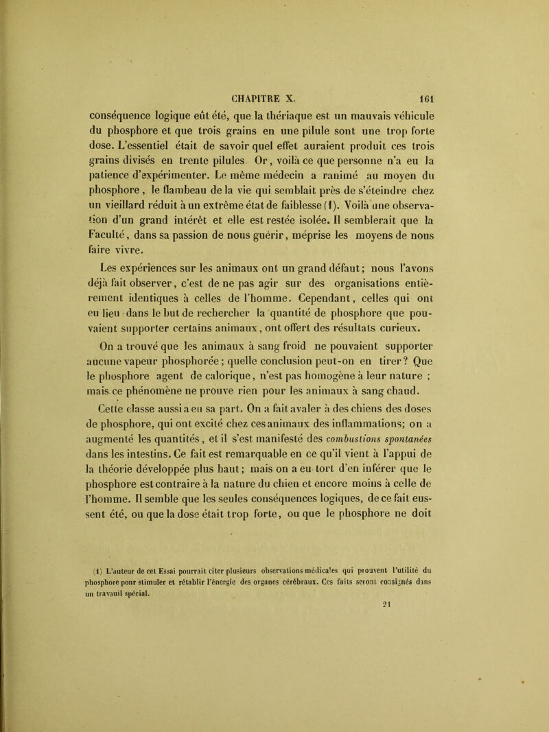 conséquence logique eût été, que la thériaque est un mauvais véhicule du phosphore et que trois grains en une pilule sont une trop forte dose. L’essentiel était de savoir quel effet auraient produit ces trois grains divisés en trente pilules Or, voilà ce que personne n’a eu la patience d’expérimenter. Le même médecin a ranimé au moyen du phosphore , le flambeau de la vie qui semblait près de s’éteindre chez un vieillard réduit à un extrême état de faiblesse fl). Yoilà une observa- tion d’un grand intérêt et elle est restée isolée. Il semblerait que la Faculté, dans sa passion de nous guérir, méprise les moyens de nous faire vivre. Les expériences sur les animaux ont un grand défaut; nous l’avons déjà fait observer, c’est de ne pas agir sur des organisations entiè- rement identiques à celles de l’homme. Cependant, celles qui ont eu lieu dans le but de rechercher la quantité de phosphore que pou- vaient supporter certains animaux, ont offert des résultats curieux. On a trouvé que les animaux à sang froid ne pouvaient supporter aucune vapeur phosphorée ; quelle conclusion peut-on en tirer? Que le phosphore agent de calorique, n’est pas homogène à leur nature ; mais ce phénomène ne prouve rien pour les animaux à sang chaud. Cette classe aussi a en sa part. On a fait avaler à des chiens des doses de phosphore, qui ont excité chez ces animaux des inflammations; on a augmenté les quantités , et il s’est manifesté des combustions spontanées dans les intestins. Ce fait est remarquable en ce qu’il vient à l’appui de la théorie développée plus haut ; mais on a eu tort d’en inférer que le phosphore est contraire à la nature du chien et encore moins à celle de l’homme. Il semble que les seules conséquences logiques, de ce fait eus- sent été, ou que la dose était trop forte, ou que le phosphore ne doit (1) L’auteur de cet Essai pourrait citer plusieurs observations médicales qui piouvent l’utilité du phosphore ponr stimuler et rétablir l’énergie des organes cérébraux. Ces faits seront consignés dans un travauil spécial. 21