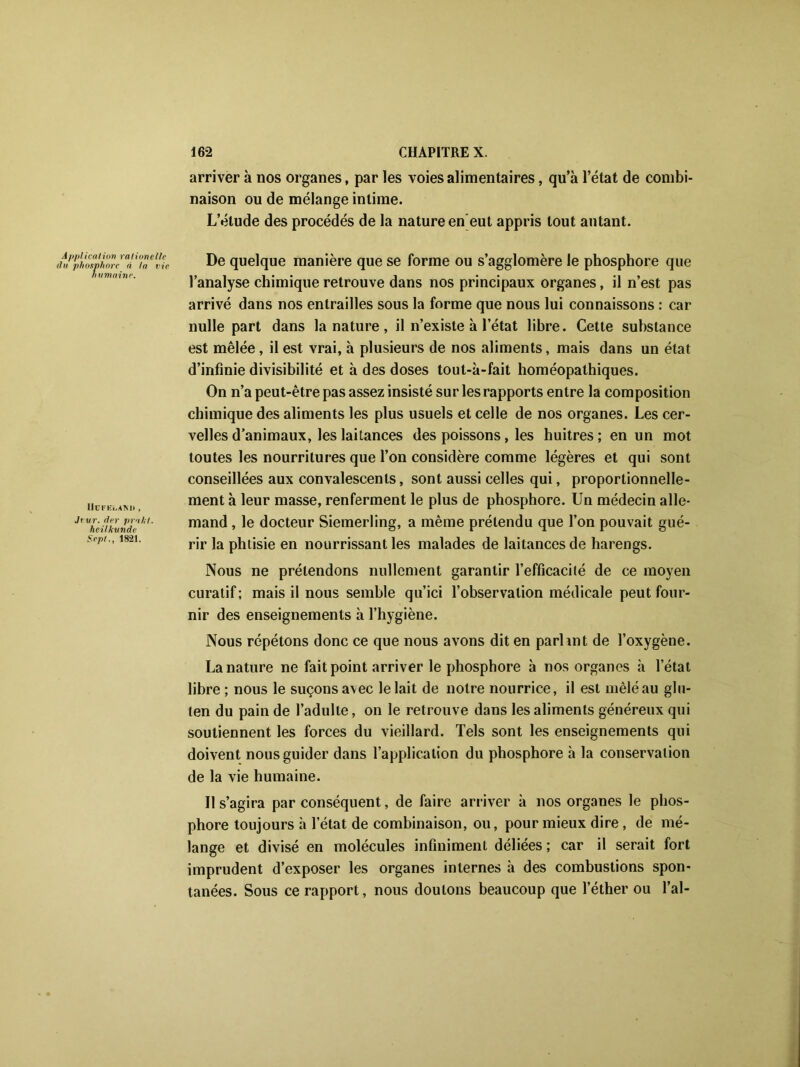 arriver à nos organes, par les voies alimentaires, qu’à l’état de combi- naison ou de mélange intime. L’étude des procédés de la nature en eut appris tout autant. Application ralionelle du phosphore à la l ie humaine. Uut'ELAM) , Ji vr. der prakt. heilkunde Sepl., 18-21. De quelque manière que se forme ou s’agglomère le phosphore que l’analyse chimique retrouve dans nos principaux organes, il n’est pas arrivé dans nos entrailles sous la forme que nous lui connaissons : car nulle part dans la nature, il n’existe à l’état libre. Cette substance est mêlée, il est vrai, à plusieurs de nos aliments, mais dans un état d’infinie divisibilité et à des doses tout-à-fait homéopathiques. On n’a peut-être pas assez insisté sur les rapports entre la composition chimique des aliments les plus usuels et celle de nos organes. Les cer- velles d’animaux, les laitances des poissons, les huîtres ; en un mot toutes les nourritures que l’on considère comme légères et qui sont conseillées aux convalescents, sont aussi celles qui, proportionnelle- ment à leur masse, renferment le plus de phosphore. Un médecin alle- mand , le docteur Siemerling, a même prétendu que l’on pouvait gué- rir la phtisie en nourrissant les malades de laitances de harengs. Nous ne prétendons nullement garantir l’efficacité de ce moyen curatif; mais il nous semble qu’ici l’observation médicale peut four- nir des enseignements à l’hygiène. Nous répétons donc ce que nous avons dit en parlint de l’oxygène. La nature ne fait point arriver le phosphore à nos organes à l’état libre ; nous le suçons avec le lait de notre nourrice, il est mêlé au glu- ten du pain de l’adulte, on le retrouve dans les aliments généreux qui soutiennent les forces du vieillard. Tels sont les enseignements qui doivent nous guider dans l’application du phosphore à la conservation de la vie humaine. II s’agira par conséquent, de faire arriver à nos organes le phos- phore toujours à letat de combinaison, ou, pour mieux dire , de mé- lange et divisé en molécules infiniment déliées ; car il serait fort imprudent d’exposer les organes internes à des combustions spon- tanées. Sous ce rapport, nous doutons beaucoup que l’éther ou l’ai-