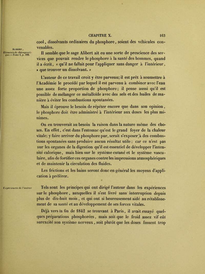 Aubert , Eléments de thérapeuti- que.—Tome 1, p. 199. cool, dissolvants ordinaires du phosphore, soient des véhicules con- venables. Il semble que le sage Alibert ait eu une sorte de prescience des ser- vices que pouvait rendre le phosphore à la santé des hommes, quand il a écrit, « qu’il ne fallait pour l’appliquer sans danger à l’intérieur, » que trouver un dissolvant. » L’auteur de ce travail croit y être parvenu; il est prêt à soumettre à l’Académie le procédé par lequel il est parvenu à combiner avec l’eau une assez forte proportion de phosphore; il pense aussi qu’il est possible de mélanger ce métalloïde avec des sels et des huiles de ma- nière à éviter les combustions spontanées. Mais il éprouve le besoin de répéter encore que dans son opinion, le phosphore doit être administré à l’intérieur aux doses les plus mi- nimes. On en trouverait au besoin la raison dans la nature même des cho- ses. En effet, c’est dans l’estomac qu’est le grand foyer de la chaleur vitale; y faire arriver du phosphore pur, serait s’exposer^ des combus- tions spontanées sans produire aucun résultat utile ; car ce n’est pas sur les organes de la digestion qu’il est essentiel de développer l’inten- sité calorique, mais bien sur le système cutané et le système vascu- laire, afin de fortifier ces organes contre les impressions atmosphériques et de maintenir la circulation des fluides. Les frictions et les bains seront donc en général les moyens d’appli- cation à préférer. Expériences de l’auteur Tels sont les principes qui ont dirigé l’auteur dans les expériences sur le phosphore, auxquelles il s’est livré sans interruption depuis plus de dix-huit mois , et qui ont si heureusement aidé au rétablisse- ment de sa santé et au développement de ses forces vitales. Déjà vers la fin de 1842 se trouvant à Paris, il avait essayé quel- ques préparations phosphorées, mais soit que le froid assez vif eût surexcité son système nerveux , soit plutôt que les doses fussent trop