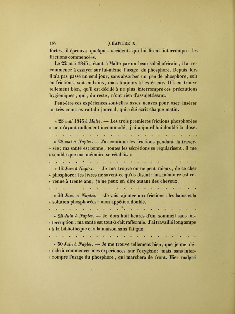 fortes, il éprouva quelques accidents qui lui firent interrompre les frictions commencées. Le 22 mai 1843 , étant à Malte par un beau soleil africain , il a re- commencé à essayer sur lui-même l’usage du phosphore. Depuis lors il n’a pas passé un seul jour, sans absorber un peu de phosphore, soit en frictions, soit en bains, mais toujours à l’extérieur. Il s’en trouve tellement bien, qu’il est décidé à ne plus interrompre ces précautions hygiéniques , qui, du reste, n’ont rien d’assujetlissant. Peut-être ces expériences sont-elles assez neuves pour oser insérer un très court extrait du journal, qui a été écrit chaque matin. « 25 mai 1845 à Malte. — Les trois premières frictions phosphorées » ne m’ayant nullement incommodé, j’ai aujourd’hui doublé la dose. » 28 mai à Naples. — J’ai continué les frictions pendant la traver- » sée ; ma santé est bonne , toutes les sécrétions se régularisent, il me » semble que ma mémoire se rétablit. » « 12 Juin à Naples. — Je me trouve on ne peut mieux, de ce cher » phosphore ; les livres ne savent ce qu’ils disent ; ma mémoire est re- > venue à trente ans ; je ne peux en dire autant des cheveux. » 20 Juin à Naples. — Je vais ajouter aux frictions , les bains et la » solution phosphorées ; mon appétit a doublé. » 25 Juin à Naples. — Je dors huit heures d’un sommeil sans in- » terruption ; ma santé est tout-à-fait raffermie. J’ai travaillé longtemps » à la bibliothèque et à la maison sans fatigue. » 30 Juin à Naples. — Je me trouve tellement bien, que je me dé- » eide à commencer mes expériences sur l’oxygène ; mais sans inter* » rompre l’usage du phosphore , qui marchera de front. Hier malgré