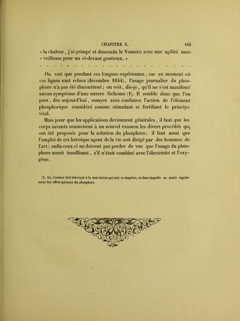 » la chaleur, j’ai grimpé et descendu le Yoméro avec une agilité mer- » veilleuse pour un ci-devant goutteux. » On voit que pendant ces longues expériences, car au moment où ces lignes sont relues (décembre 1844), l’usage journalier du phos- phore n’a pas été discontinué ; on voit, dis-je, qu’il ne s’est manifesté aucun symptôme d’une nature fâcheuse (1). Il semble donc que l’on peut, dès aujourd’hui, essayer avec confiance l’action de l’élément phosphorique considéré comme stimulant et fortifiant le principe vital. Mais pour que les applications deviennent générales, il faut que les corps savants soumettent à un nouvel examen les divers procédés quj ont été proposés pour la solution du phosphore ; il faut aussi que l’emploi de cet héroïque agent de la vie soit dirigé par des hommes de l’art ; enfin ceux-ci ne doivent pas perdre de vue que l’usage du phos- phore serait insuffisant, s’il n’était combiné avec l’électricité et l’oxy- (1) Ici, l’auteur doit renvoyer à la note latine qui suit ce chapitre, et dans laquelle on traite rapide- ment des effets spéciaux du phosphore. gène.
