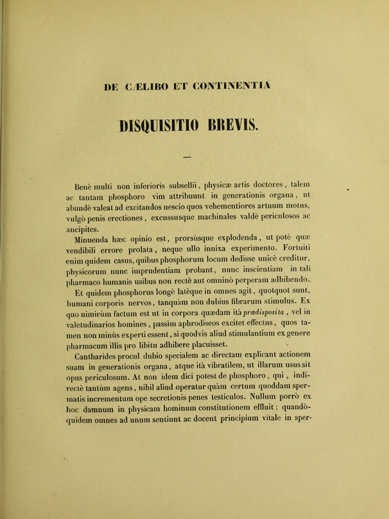 DE CÆLIBO ET CONT1NENT1A DISQDISITIO BBEVIS. Benè multi non inferioris subsellii, physicæ arlis doctores , talem ac tantam phosphore vim attribuunt in generationis organa, ut abundè valeat ad excitandos nescio quos vehementiores artuum motus, vulgô pénis erectiones , excussusque machinales valdè periculosos ac ancipites. Minuenda hæc opinio est, prorsùsque explodenda, ut pote quæ vendibili errore prolata, neque ullo innixa experimento. Fortuiti enim quidem casus,quibusphosphorum locum dedisse unicè creditur, physicorum nunc imprudentiam probant, nunc inscientiam in tah pharmaco humanis usibus non rectè aut omnino perperam adhibendo. Et quidem phosphorus longe latèque in omnes agit, quotquot sunt, humani corporis nervos, tanquàm non dubius fibrarum stimulus. Ex quo nimirùm factum est ut in corpora quædam ithprœdisposita , vel in valetudinarios homines , passim aphrodiseos excitet efïectus, quos ta- men nonminùs experti essent, si quodvis aliud stimulantium exgenere pharmacum illis pro libitu adhibere placuisset. Cantharides procul dubio specialem ac directam explicant actionem suam in generationis organa, atque ita vibratilem, ut illarum usussit opus periculosum. At non idem dici potestde phosphoro , qui , indi- recte tantum agens, nihil aliud operatur quam certum quoddam sper- malis incremenlum ope secretionis penes lesliculos. Nullum porro ex hoc damnum in physicam hominum constitutionem effluit ; quandô- quidem omnes ad unum sentiunt ac docent principium vitale in sper-