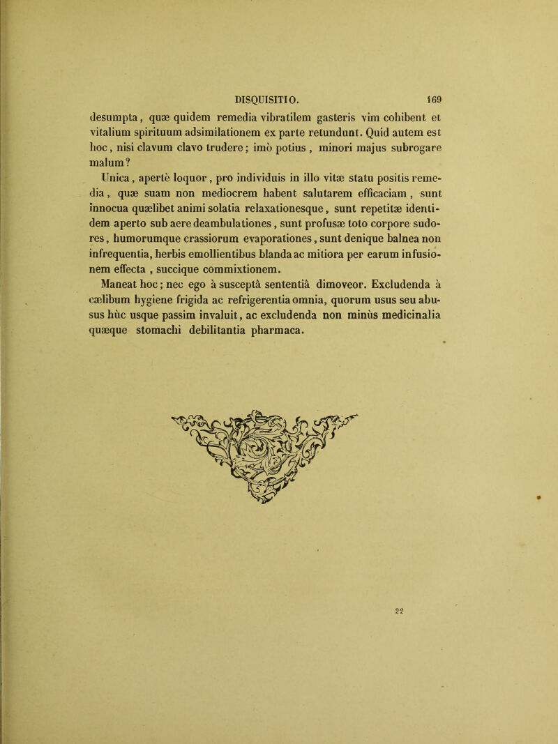 desumpta, quæ quidem remedia vibratilem gasteris vim cohibent et vitalium spirituum adsimilationem ex parte retundunt. Quid autem est hoc, nisi clavum clavo trudere ; imo potius , minori majus subrogare malum? Unica, apertè loquor, pro individuis in illo vitæ statu positis reme- dia , quæ suam non mediocrem habent salutarem effîcaciam , sunt innocua quælibet animi solatia relaxationesque, sunt repetitæ identi- dem aperto sub aere deambulationes , sunt profusæ toto corpore sudo- res, humorumque crassiorum evaporationes, sunt denique balnea non infrequentia, herbis emollientibus blandaac mitiora per earum infusio- nem effecta , succique commixtionem. Maneat hoc ; nec ego à susceptâ sententiâ dimoveor. Excludenda à cælibum hygiene frigida ac refrigerentiaomnia, quorum usus seuabu» sus hùc usque passim invaluit, ac excludenda non minùs medicinalia quæque stomachi debilitantia pharmaca. 22