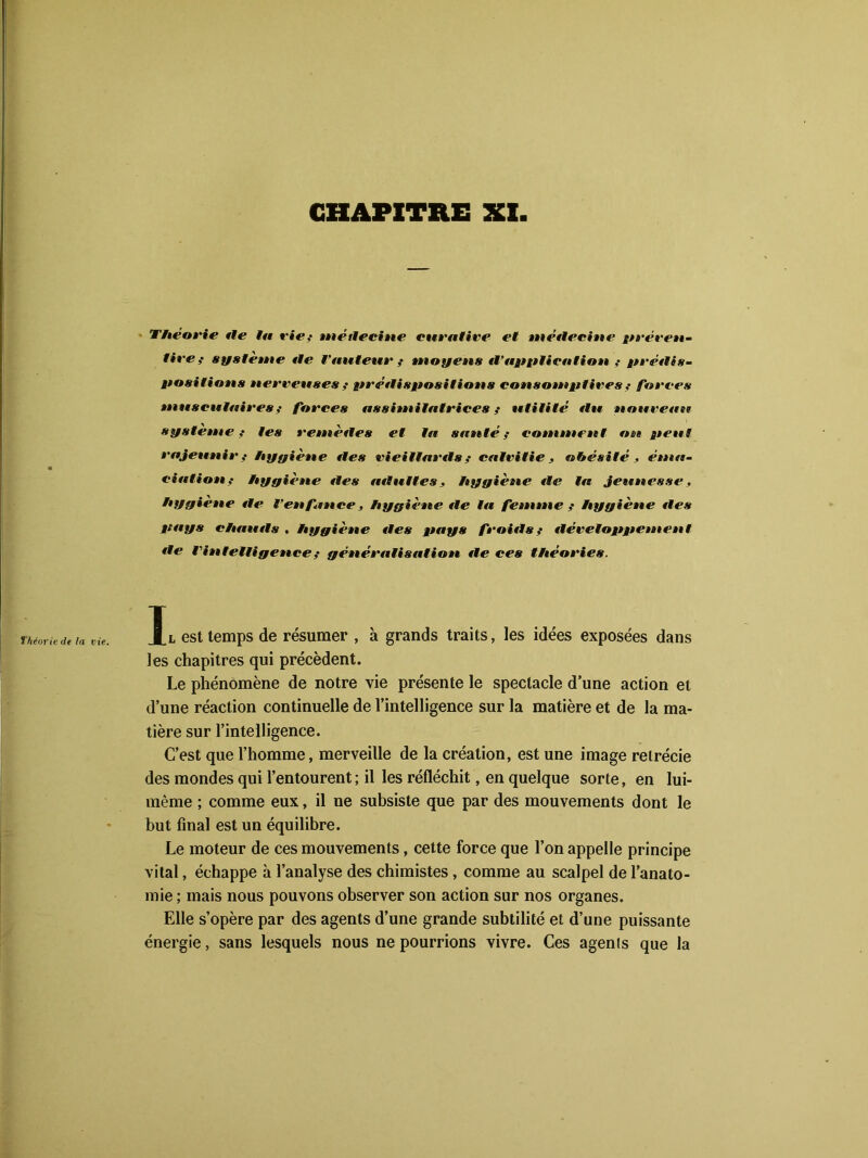 Théorie île lu rie,- métlecine curative et métlecine préven- tire,- système île Vauteur,- moyens iTapplication ,- prédis- positions nerveuses,- pré tli s positions consomptives,- forces musculaires,- forces assimilatrices,- utilité tlu nouveau système,- les remèiles et la santé,- comment on peut rajeunii-,- hyyiène îles vieillards,- calvitie, obésité , éma- ciation,- hyyiène îles ait ni tes, hygiène île la jeunesse, hygiène île l’enfance, hygiène île la femme f hygiène îles pays chauils , hygiène îles pays froitls,- tléveloppement tle l'intelligence,- généralisation île ces théories. Jl est temps de résumer , à grands traits, les idées exposées dans les chapitres qui précèdent. Le phénomène de notre vie présente le spectacle d’une action et d’une réaction continuelle de l’intelligence sur la matière et de la ma- tière sur l’intelligence. C’est que l’homme, merveille de la création, est une image rétrécie des mondes qui l’entourent ; il les réfléchit, en quelque sorte, en lui- même ; comme eux, il ne subsiste que par des mouvements dont le but final est un équilibre. Le moteur de ces mouvements, cette force que l’on appelle principe vital, échappe à l’analyse des chimistes , comme au scalpel de l’anato- mie ; mais nous pouvons observer son action sur nos organes. Elle s’opère par des agents d’une grande subtilité et d’une puissante énergie, sans lesquels nous ne pourrions vivre. Ces agents que la