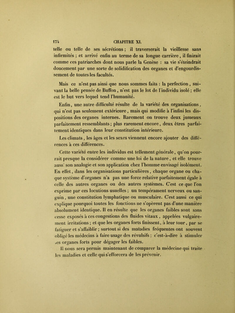 telle ou telle de ses sécrétions ; il traverserait la vieillesse sans infirmités ; et arrivé enfin au terme de sa longue carrière , il finirait comme ces patriarches dont nous parle la Genèse : sa vie s’éteindrait doucement par une sorte de solidification des organes et d’engourdis- sement de toutes les facultés. Mais ce n’est pas ainsi que nous sommes faits : la perfection , sui- vant la belle pensée de Buffon, n’est pas le lot de l'individu isolé ; elle est le but vers lequel tend l’humanité. Enfin, une autre difficulté résulte de la variété des organisations, qui n’est pas seulement extérieure , mais qui modifie à l’infini les dis- positions des organes internes. Rarement on trouve deux jumeaux parfaitement ressemblants; plus rarement encore, deux êtres parfai- tement identiques dans leur constitution intérieure. Les climats , les âges et les sexes viennent encore ajouter des diffé- rences à ces différences. Celte variété entre les individus est tellement générale, qu’on pour- rait presque la considérer comme une loi de la nature, et elle trouve auss: son analogie et son application chez l'homme envisagé isolément. En effet, dans les organisations particulières, chaque organe ou cha- que système d’organes n’a pas une force relative parfaitement égale à celle des autres organes ou des autres systèmes. C’est ce que l’on exprime par ces locutions usuelles ; un tempérament nerveux ou san- guin , une constitution lymphatique ou musculaire. C’est aussi ce qui explique pourquoi toutes les fonctions ne s’opèrent pas d’une manière absolument identique. Il en résulte que les organes faibles sont sans cesse exposés à ces congestions des fluides vitaux , appelées vulgaire- ment irritations ; et que les organes forts finissent, à leur lour, par se fatiguer et s’affaiblir ; surtout si des maladies fréquentes ont souvent obligé les médecins à faire usage des révulsifs ; c’est-.à-dire à stimuler >es organes forts pour dégager les faibles. Il nous sera permis maintenant de comparer la médecine qui traite les maladies et celle qui s’efforcera de les prévenir.