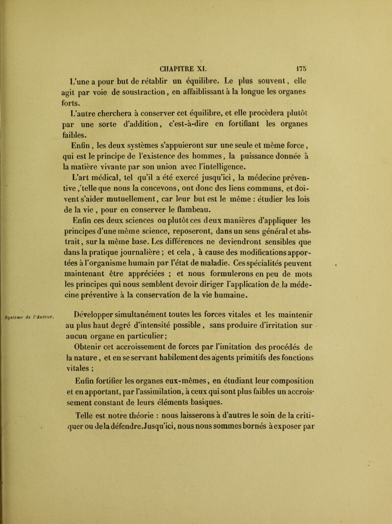 L’une a pour but de rétablir un équilibre. Le plus souvent, elle agit par voie de soustraction, en affaiblissant à la longue les organes forts. L’autre cherchera à conserver cet équilibre, et elle procédera plutôt par une sorte d’addition, c’est-à-dire en fortifiant les organes faibles. Enfin , les deux systèmes s’appuieront sur une seule et même force, qui est le principe de l’existence des hommes, la puissance donnée à la matière vivante par son union avec l’intelligence. L’art médical, tel qu’il a été exercé jusqu’ici, la médecine préven- tive /telle que nous la concevons, ont donc des liens communs, et doi- vent s’aider mutuellement, car leur but est le même : étudier les lois de la vie , pour en conserver le flambeau. Enfin ces deux sciences ou plutôt ces deux manières d’appliquer les principes d’une même science, reposeront, dans un sens général et abs- trait, sur la même base. Les différences ne deviendront sensibles que dans la pratique journalière ; et cela , à cause des modifications appor- tées à l’organisme humain par l’état de maladie. Ces spécialités peuvent maintenant être appréciées ; et nous formulerons en peu de mots les principes qui nous semblent devoir diriger l'application de la méde- cine préventive à la conservation de la vie humaine. Développer simultanément toutes les forces vitales et les maintenir au plus haut degré d’intensité possible, sans produire d’irritation sur aucun organe en particulier; Obtenir cet accroissement de forces par l’imitation des procédés de la nature, et en se servant habilement des agents primitifs des fonctions vitales ; Enfin fortifier les organes eux-mêmes, en étudiant leur composition et en apportant, par l’assimilation, à ceux qui sont plus faibles un accrois- sement constant de leurs éléments basiques. Telle est notre théorie : nous laisserons à d’autres le soin de la criti- quer ou de la défendre. Jusqu’ici, nous nous sommes bornés à exposer par