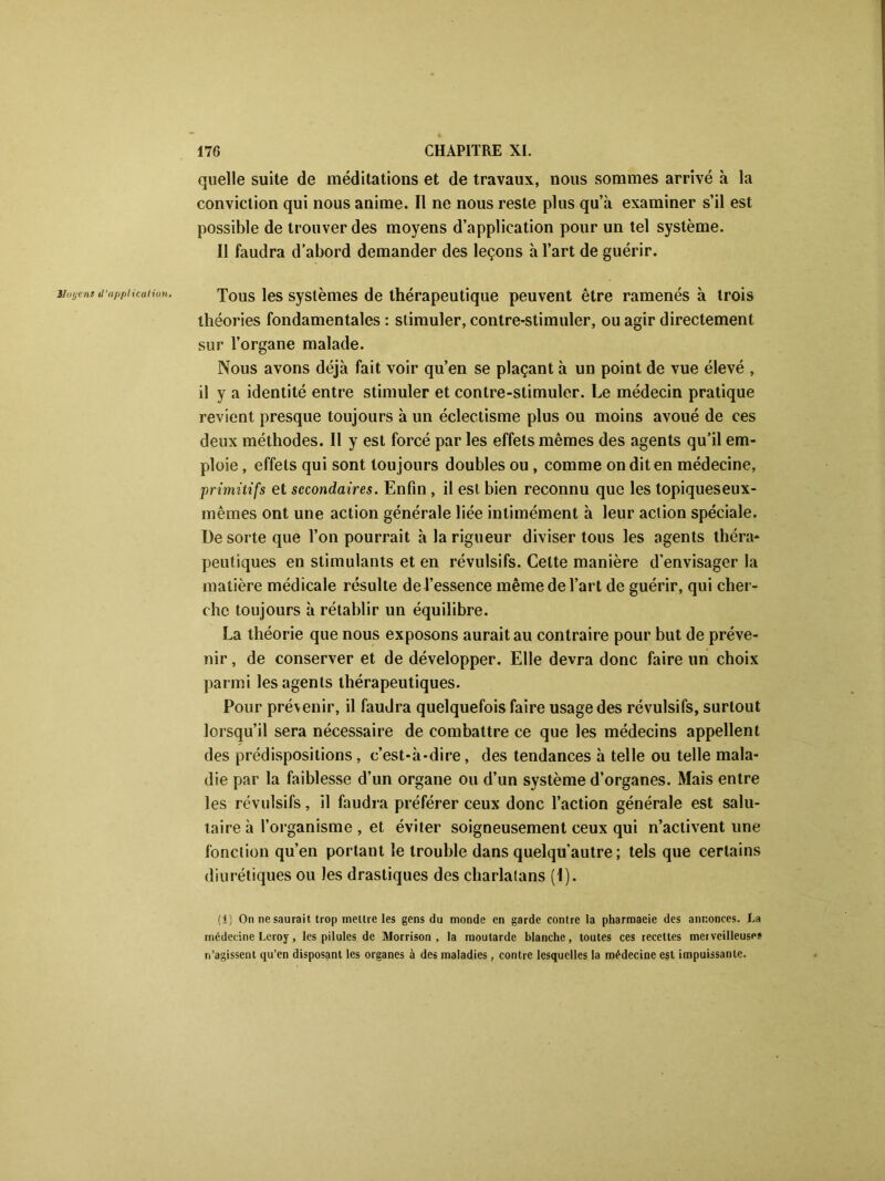 Hayens il 'npfiliculiu». quelle suite de méditations et de travaux, nous sommes arrivé à la conviction qui nous anime. Il ne nous reste plus qu’à examiner s’il est possible de trouver des moyens d’application pour un tel système. Il faudra d’abord demander des leçons à l’art de guérir. Tous les systèmes de thérapeutique peuvent être ramenés à trois théories fondamentales : stimuler, contre-stimuler, ou agir directement sur l’organe malade. Nous avons déjà fait voir qu’en se plaçant à un point de vue élevé , il y a identité entre stimuler et contre-stimuler. Le médecin pratique revient presque toujours à un éclectisme plus ou moins avoué de ces deux méthodes. Il y est forcé par les effets mêmes des agents qu’il em- ploie , effets qui sont toujours doubles ou , comme on dit en médecine, primitifs et secondaires. Enfin, il est bien reconnu que les topiqueseux- mêmes ont une action générale liée intimément à leur action spéciale. De sorte que l’on pourrait à la rigueur diviser tous les agents théra* peutiques en stimulants et en révulsifs. Celte manière d’envisager la matière médicale résulte de l’essence même de l’art de guérir, qui cher- che toujours à rétablir un équilibre. La théorie que nous exposons aurait au contraire pour but de préve- nir , de conserver et de développer. Elle devra donc faire un choix parmi les agents thérapeutiques. Pour prévenir, il faudra quelquefois faire usage des révulsifs, surtout lorsqu’il sera nécessaire de combattre ce que les médecins appellent des prédispositions, c’est-à-dire, des tendances à telle ou telle mala- die par la faiblesse d’un organe ou d’un système d’organes. Mais entre les révulsifs, il faudra préférer ceux donc l’action générale est salu- taire à l’organisme , et éviter soigneusement ceux qui n’activent une fonction qu’en portant le trouble dans quelqu’autre ; tels que certains diurétiques ou les drastiques des charlatans (I). (1) On ne saurait trop mettre les gens du monde en garde contre la pharmaeie des annonces. Ta médecine Leroy, les pilules de Morrison , la moutarde blanche, toutes ces recettes merveilleuse? n’agissent qu’en disposant les organes à des maladies, contre lesquelles la médecine est impuissante.