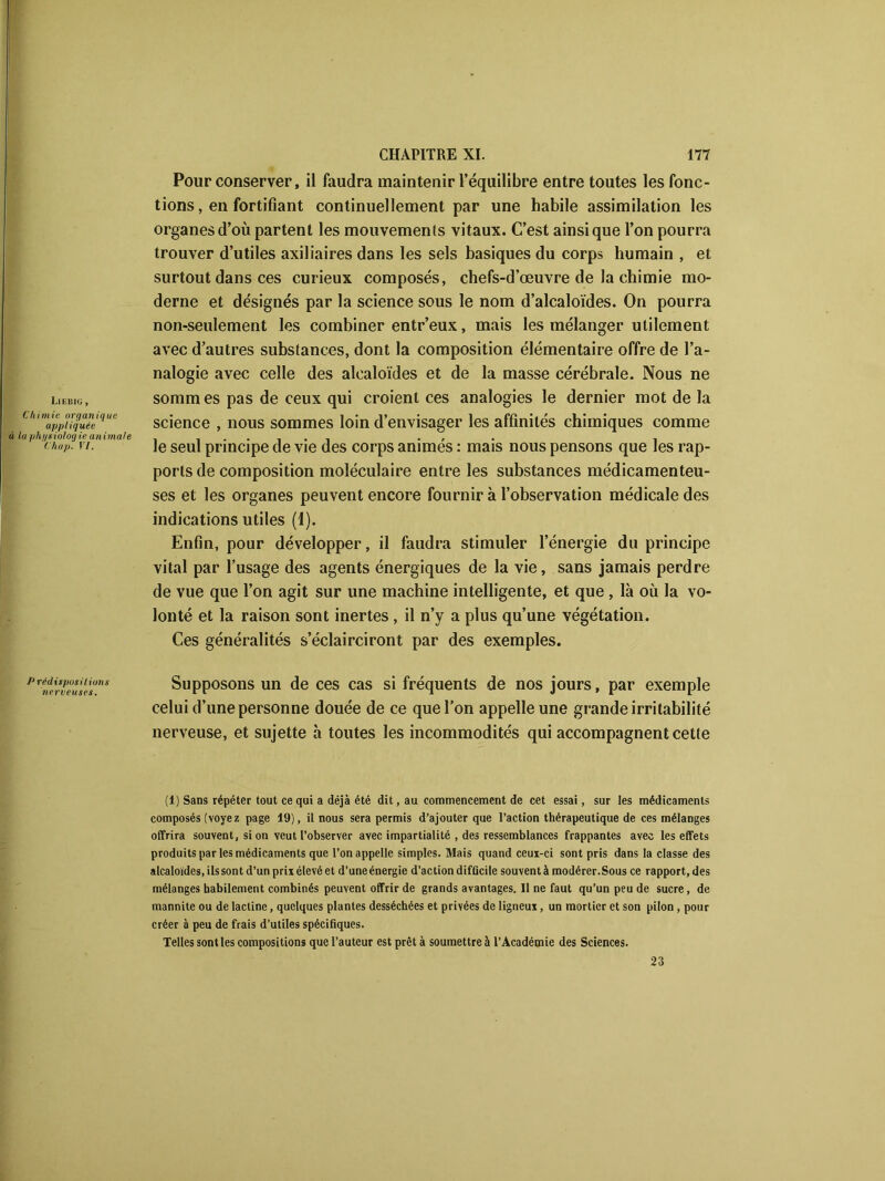 Liebiu , Chimie organique appliquée à la phi/siolog ie animale Chap. VI. Pour conserver, il faudra maintenir l’équilibre entre toutes les fonc- tions, en fortifiant continuellement par une habile assimilation les organes d’où partent les mouvements vitaux. C’est ainsique l’on pourra trouver d’utiles axiliaires dans les sels basiques du corps humain , et surtout dans ces curieux composés, chefs-d’œuvre de la chimie mo- derne et désignés par la science sous le nom d’alcaloïdes. On pourra non-seulement les combiner entr’eux, mais les mélanger utilement avec d’autres substances, dont la composition élémentaire offre de l’a- nalogie avec celle des alcaloïdes et de la masse cérébrale. Nous ne sommes pas de ceux qui croient ces analogies le dernier mot de la science , nous sommes loin d’envisager les affinités chimiques comme le seul principe de vie des corps animés : mais nous pensons que les rap- ports de composition moléculaire entre les substances médicamenteu- ses et les organes peuvent encore fournir à l’observation médicale des indications utiles (1). Enfin, pour développer, il faudra stimuler l’énergie du principe vital par l’usage des agents énergiques de la vie, sans jamais perdre de vue que l’on agit sur une machine intelligente, et que , là où la vo- lonté et la raison sont inertes, il n’y a plus qu’une végétation. Ces généralités s’éclairciront par des exemples. Pr^nerveuse\uns Supposons un de ces cas si fréquents de nos jours, par exemple celui d’une personne douée de ce que l’on appelle une grande irritabilité nerveuse, et sujette à toutes les incommodités qui accompagnent cette (1) Sans répéter tout ce qui a déjà été dit, au commencement de cet essai, sur les médicaments composés (voyez page 19), il nous sera permis d’ajouter que l’action thérapeutique de ces mélanges offrira souvent, si on veut l’observer avec impartialité , des ressemblances frappantes avec les effets produits par les médicaments que l’on appelle simples. Mais quand ceui-ci sont pris dans la classe des alcaloïdes, ils sont d’un prix élevé et d’une énergie d’action difficile souvent à modérer.Sous ce rapport, des mélanges habilement combinés peuvent offrir de grands avantages. Il ne faut qu’un peu de sucre, de mannite ou de lactine, quelques plantes desséchées et privées de ligneux, un mortier et son pilon , pour créer à peu de frais d’utiles spécifiques. Telles sont les compositions que l’auteur est prêt à soumettre à l’Académie des Sciences. 23