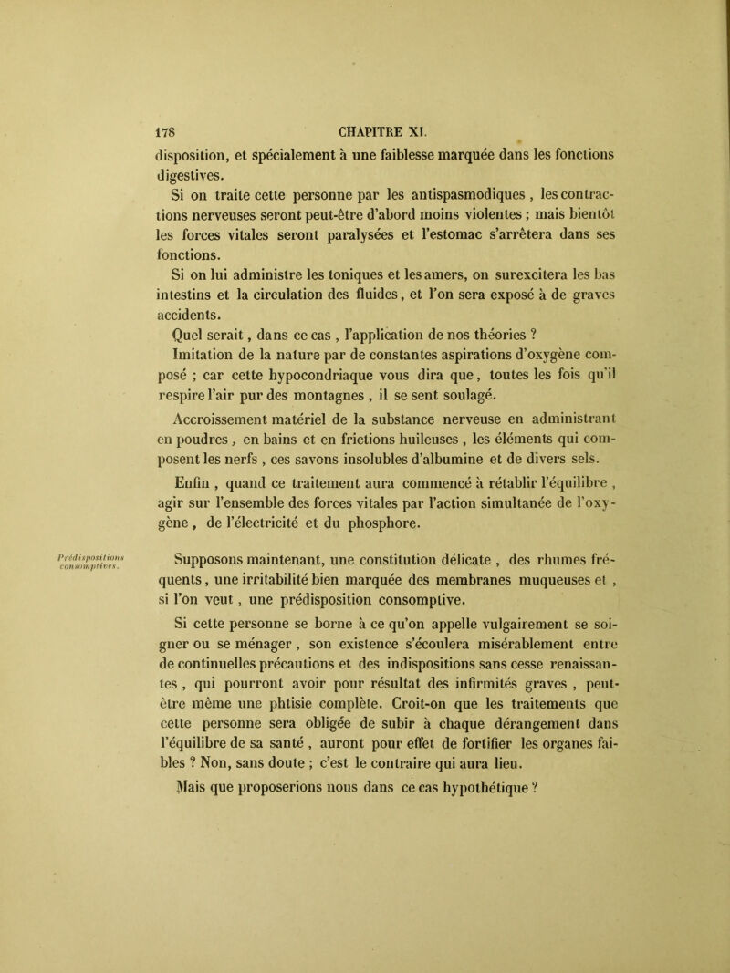 disposition, et spécialement à une faiblesse marquée dans les fonctions digestives. Si on traite cette personne par les antispasmodiques, les contrac- tions nerveuses seront peut-être d’abord moins violentes ; mais bientôt les forces vitales seront paralysées et l’estomac s’arrêtera dans ses fonctions. Si on lui administre les toniques et les amers, on surexcitera les bas intestins et la circulation des fluides, et l’on sera exposé à de graves accidents. Quel serait, dans ce cas , l’application de nos théories ? Imitation de la nature par de constantes aspirations d’oxygène com- posé ; car cette hypocondriaque vous dira que, toutes les fois qu’il respire l’air pur des montagnes , il se sent soulagé. Accroissement matériel de la substance nerveuse en administrant en poudres , en bains et en frictions huileuses , les éléments qui com- posent les nerfs , ces savons insolubles d’albumine et de divers sels. Enfin , quand ce traitement aura commencé à rétablir l’équilibre , agir sur l’ensemble des forces vitales par l’action simultanée de l’oxy- gène , de l’électricité et du phosphore. Peromnm^ives* Supposons maintenant, une constitution délicate , des rhumes fré- quents , une irritabilité bien marquée des membranes muqueuses et , si l’on veut, une prédisposition consomplive. Si cette personne se borne à ce qu’on appelle vulgairement se soi- gner ou se ménager , son existence s’écoulera misérablement entre de continuelles précautions et des indispositions sans cesse renaissan- tes , qui pourront avoir pour résultat des infirmités graves , peut- être même une phtisie complète. Croit-on que les traitements que cette personne sera obligée de subir à chaque dérangement dans l’équilibre de sa santé , auront pour effet de fortifier les organes fai- bles ? Non, sans doute ; c’est le contraire qui aura lieu. Mais que proposerions nous dans ce cas hypothétique ?