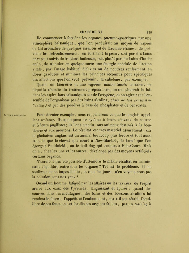 De commencer à fortifier les organes pneumo-gastriques par une atmosphère balsamique , que l’on produirait au moyen de vapeur de lait aromatisé de quelques essences et de baumes-résines ; de pré- venir les refroidissements , en fortifiant la peau, soit par des bains de vapeur suivis de frictions huileuses, soit plutôt par des bains d’huile; enfin, de stimuler en quelque sorte une énergie spéciale de l’action vitale , par l’usage habituel d’élixirs ou de poudres renfermant en doses graduées et minimes les principes reconnus pour spécifiques des affections que l’on veut prévenir , la cubébine , par exemple. Quand un bien-être et une vigueur inaccoutumés auraient in- diqué la réussite du traitement préparatoire , on remplacerait le lait dans les aspirations balsamiques par de l’oxygène, et on agirait sur l’en- semble de l’organisme par des bains alcalins , (bain de lait artificiel de l'auteur,) et par des poudres h base de phosphates et de benzoates. Forces musculaires. Pour dernier exemple , nous rappellerons ce que les anglais appel- lent training. Ils appliquent ce sytème à leurs chevaux de course et à leurs pugilistes; ils l’ont étendu aux animaux destinés h la bou- cherie et aux moutons. Le résultat est très matériel assurément, car le gladiateur anglais est un animal beaucoup plus féroce et tout aussi stupide que le cheval qui court à New-Market, le bœuf que l’on égorgea Smithfieîd , ou le bull-dog qui combat à Fife-Court. Mais on a , chez les uns et les autres, développé par des moyens artificiels certains organes. N’aurait-il pas été possible d’atteindre le même résultat en mainte- nant l’équilibre entre tous les organes? Tel est le problème. Il ne soulève aucune impossibilité , et tous les jours , n'en voyons-nous pas la solution sous nos yeux ? Quand un homme fatigué par les affaires ou les travaux de l’esprit arrive aux eaux des Pyrénées , languissant et épuisé ; quand des courses dans les montagnes , des bains et des boissons alcalines lui rendent le forces, l’appétit et l’embonpoint, n’a-t-il pas rétabli l’équi- libre de ses fonctions et fortifié ses organes faibles , par un training à