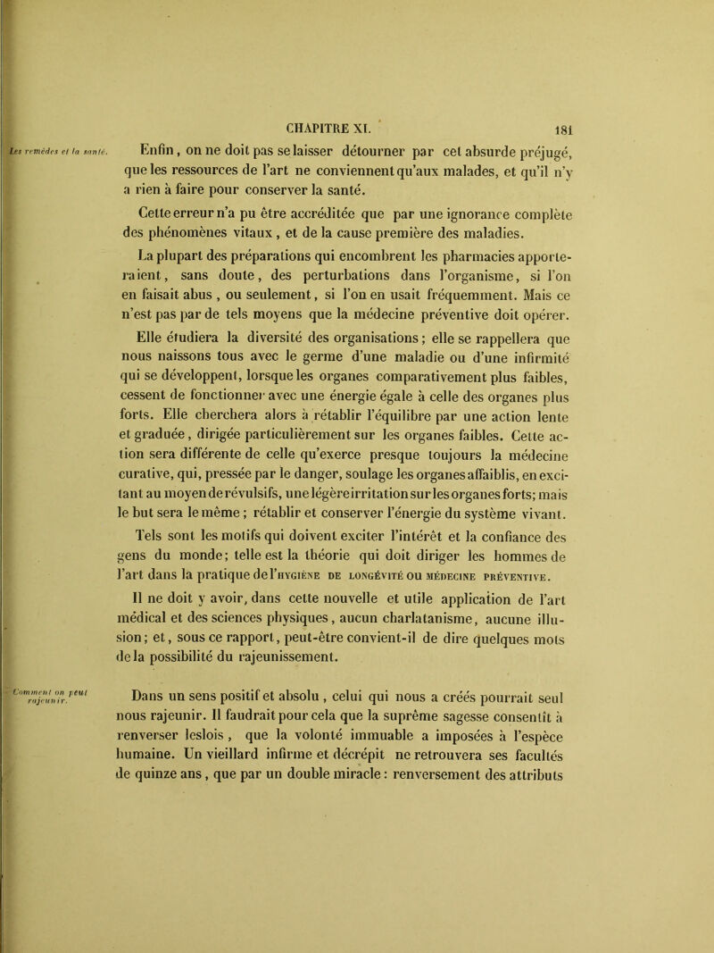 Enfin, on ne doit pas se laisser détourner par cet absurde préjugé, que les ressources de l’art ne conviennent qu’aux malades, et qu’il n’y a rien à faire pour conserver la santé. Cette erreur n’a pu être accréditée que par une ignorance complète des phénomènes vitaux, et de la cause première des maladies. La plupart des préparations qui encombrent les pharmacies apporte- ra ient, sans doute, des perturbations dans l’organisme, si l’on en faisait abus , ou seulement, si l’on en usait fréquemment. Mais ce n’est pas par de tels moyens que la médecine préventive doit opérer. Elle étudiera la diversité désorganisations; elle se rappellera que nous naissons tous avec le germe d’une maladie ou d’une infirmité qui se développent, lorsque les organes comparativement plus faibles, cessent de fonctionner avec une énergie égale à celle des organes plus forts. Elle cherchera alors à rétablir l’équilibre par une action lente et graduée, dirigée particulièrement sur les organes faibles. Celte ac- tion sera différente de celle qu’exerce presque toujours la médecine curative, qui, pressée par le danger, soulage les organes affaiblis, en exci- tant au moyen de révulsifs, une légèreirri tation sur les organes forts; ma is le but sera le même ; rétablir et conserver l’énergie du système vivant. Tels sont les motifs qui doivent exciter l’intérêt et la confiance des gens du monde; telle est la théorie qui doit diriger les hommes de l’art dans là pratique deI’hygiène de longévité ou médecine préventive. Il ne doit y avoir, dans cette nouvelle et utile application de l’art médical et des sciences physiques, aucun charlatanisme, aucune illu- sion; et, sous ce rapport, peut-être convient-il de dire quelques mots delà possibilité du rajeunissement. Dans un sens positif et absolu , celui qui nous a créés pourrait seul nous rajeunir. Il faudrait pour cela que la suprême sagesse consentît à renverser leslois , que la volonté immuable a imposées à l’espèce humaine. Un vieillard infirme et décrépit ne retrouvera ses facultés de quinze ans, que par un double miracle : renversement des attributs