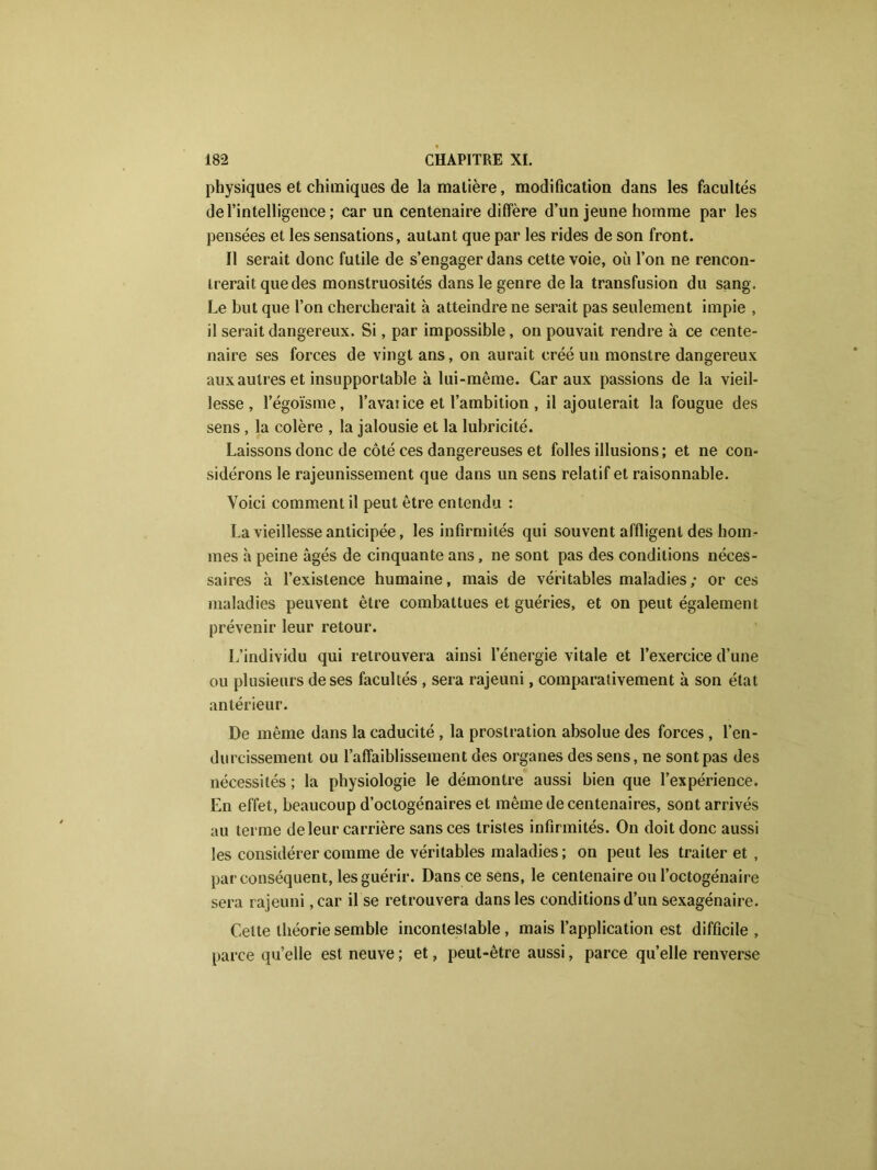 physiques et chimiques de la matière, modification dans les facultés de l’intelligence ; car un centenaire diffère d’un jeune homme par les pensées et les sensations, autant que par les rides de son front. Il serait donc futile de s’engager dans cette voie, où l’on ne rencon- trerait que des monstruosités dans le genre delà transfusion du sang. Le but que l’on chercherait à atteindre ne serait pas seulement impie , il serait dangereux. Si, par impossible, on pouvait rendre à ce cente- naire ses forces de vingt ans, on aurait créé un monstre dangereux aux autres et insupportable à lui-même. Car aux passions de la vieil- lesse, l’égoïsme, l’avaiice et l’ambition , il ajouterait la fougue des sens, la colère , la jalousie et la lubricité. Laissons donc de côté ces dangereuses et folles illusions; et ne con- sidérons le rajeunissement que dans un sens relatif et raisonnable. Voici comment il peut être entendu : La vieillesse anticipée, les infirmités qui souvent affligent des hom- mes à peine âgés de cinquante ans, ne sont pas des conditions néces- saires h l’existence humaine, mais de véritables maladies; or ces maladies peuvent être combattues et guéries, et on peut également prévenir leur retour. L’individu qui retrouvera ainsi l’énergie vitale et l’exercice d’une ou plusieurs de ses facultés , sera rajeuni, comparativement à son état antérieur. De même dans la caducité , la prostration absolue des forces , l’en- durcissement ou l’affaiblissement des organes des sens, ne sont pas des nécessités ; la physiologie le démontre aussi bien que l’expérience. En effet, beaucoup d’octogénaires et même de centenaires, sont arrivés au terme de leur carrière sans ces tristes infirmités. On doit donc aussi les considérer comme de véritables maladies; on peut les traiter et , par conséquent, les guérir. Dans ce sens, le centenaire ou l’octogénaire sera rajeuni ,car il se retrouvera dans les conditions d’un sexagénaire. Cette théorie semble incontestable , mais l’application est difficile , parce quelle est neuve ; et, peut-être aussi, parce quelle renverse