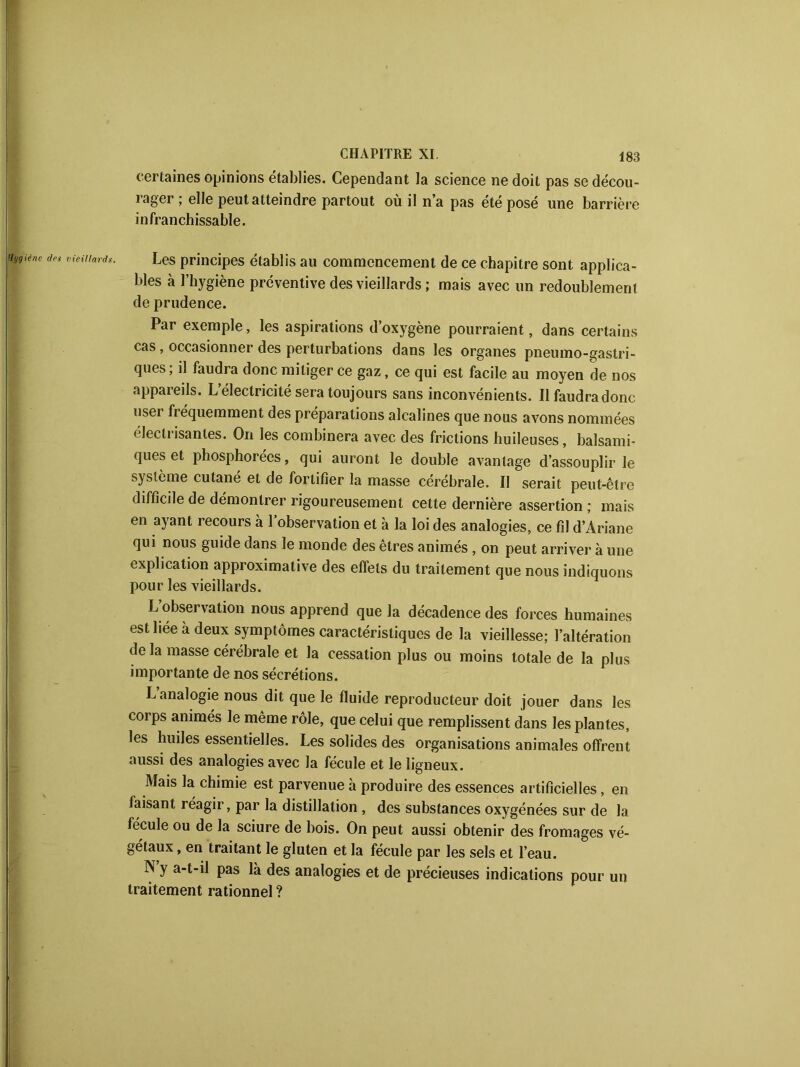 certaines opinions établies. Cependant la science ne doit pas se décou- rager ; elle peut atteindre partout où il n’a pas été posé une barrière infranchissable. Les principes établis au commencement de ce chapitre sont applica- bles à l’hygiène préventive des vieillards ; mais avec un redoublement de prudence. Par exemple, les aspirations d’oxygène pourraient, dans certains cas, occasionner des perturbations dans les organes pneumo-gastri- ques; il faudra donc mitiger ce gaz, ce qui est facile au moyen de nos appaieils. L électricité sera toujours sans inconvénients. Ilfaudradonc 11sei fréquemment des préparations alcalines que nous avons nommées électrisantes. On les combinera avec des frictions huileuses, balsami- ques et phosphorées, qui auront le double avantage d’assouplir le système cutané et de fortifier la masse cérébrale. Il serait peut-être difficile de démontrer rigoureusement cette dernière assertion ; mais en ayant recours à 1 observation et à la loi des analogies, ce fil d’Ariane qui nous guide dans le monde des êtres animés, on peut arriver à une explication approximative des effets du traitement que nous indiquons pour les vieillards. L observation nous apprend que la décadence des forces humaines est bée à deux symptômes caractéristiques de la vieillesse; l’altération delà masse cérébrale et la cessation plus ou moins totale de la plus importante de nos sécrétions. L’analogie nous dit que le fluide reproducteur doit jouer dans les corps animés le même rôle, que celui que remplissent dans les plantes, les huiles essentielles. Les solides des organisations animales offrent aussi des analogies avec la fécule et le ligneux. Mais la chimie est parvenue à produire des essences artificielles, en faisant réagir, par la distillation , des substances oxygénées sur de la fécule ou de la sciure de bois. On peut aussi obtenir des fromages vé- gétaux , en traitant le gluten et la fécule par les sels et l’eau. N y a-t-il pas là des analogies et de précieuses indications pour un traitement rationnel ?