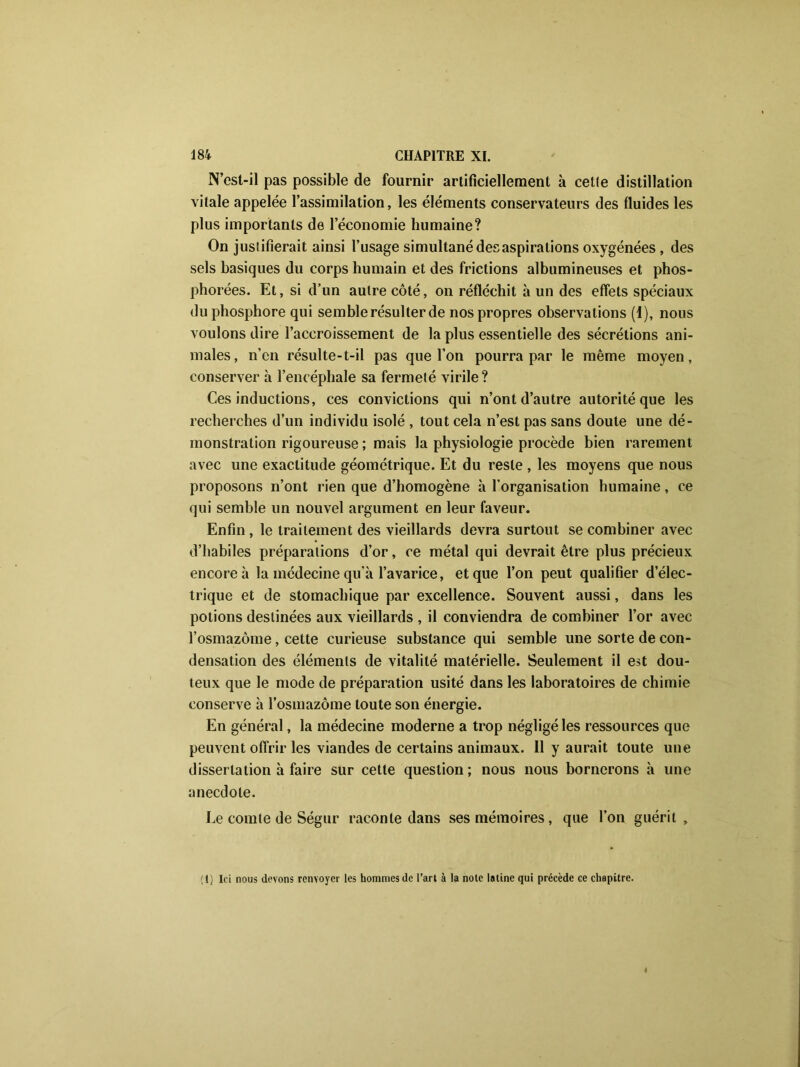 N’est-il pas possible de fournir artificiellement à celle distillation vitale appelée l’assimilation, les éléments conservateurs des fluides les plus importants de l’économie humaine? On justifierait ainsi l’usage simultané des aspirations oxygénées , des sels basiques du corps humain et des frictions albumineuses et phos- phorées. Et, si d’un autre côté, on réfléchit à un des effets spéciaux du phosphore qui semble résulter de nos propres observations (1), nous voulons dire l’accroissement de la plus essentielle des sécrétions ani- males , n’cn résulte-t-il pas que l’on pourra par le même moyen, conserver h l’encéphale sa fermeté virile? Ces inductions, ces convictions qui n’ont d’autre autorité que les recherches d’un individu isolé , tout cela n’est pas sans doute une dé- monstration rigoureuse ; mais la physiologie procède bien rarement avec une exactitude géométrique. Et du reste , les moyens que nous proposons n’ont rien que d’homogène à l’organisation humaine, ce qui semble un nouvel argument en leur faveur. Enfin , le traitement des vieillards devra surtout se combiner avec d’habiles préparations d’or, ce métal qui devrait être plus précieux encore à la médecine qu’a l’avarice, et que l’on peut qualifier d’élec- trique et de stomachique par excellence. Souvent aussi, dans les potions destinées aux vieillards , il conviendra de combiner l’or avec l’osmazôme, cette curieuse substance qui semble une sorte de con- densation des éléments de vitalité matérielle. Seulement il est dou- teux que le mode de préparation usité dans les laboratoires de chimie conserve à l’osmazôme toute son énergie. En général, la médecine moderne a trop négligé les ressources que peuvent offrir les viandes de certains animaux. Il y aurait toute une dissertation à faire sur cette question; nous nous bornerons à une anecdote. Le comte de Ségur raconte dans ses mémoires, que l’on guérit. (1) Ici nous devons renvoyer les hommes de l’art à la note latine qui précède ce chapitre.