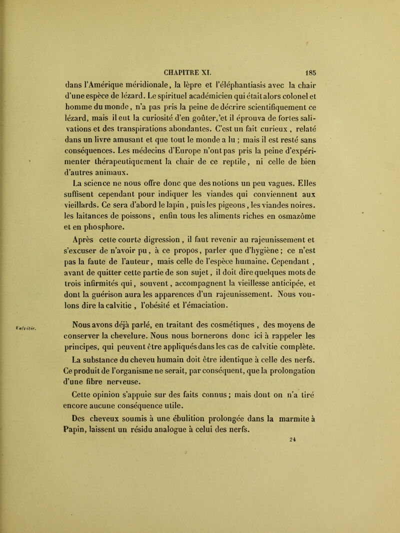 dans l’Amérique méridionale, la lèpre et l’éléphantiasis avec la chair d’une espèce de lézard. Le spirituel académicien qui étaitalors colonel et homme du monde, n’a pas pris la peine de décrire scientifiquement ce lézard, mais il eut la curiosité d’en goûter,'et il éprouva de fortes sali- vations et des transpirations abondantes. C’est un fait curieux , relaté dans un livre amusant et que tout le monde a lu ; mais il est resté sans conséquences. Les médecins d’Europe n’ont pas pris la peine d’expéri- menter thérapeutiquement la chair de ce reptile, ni celle de bien d’autres animaux. La science ne nous offre donc que des notions un peu vagues. Elles suffisent cependant pour indiquer les viandes qui conviennent aux vieillards. Ce sera d’abord le lapin , puis les pigeons, les viandes noires, les laitances de poissons, enfin tous les aliments riches en osmazôme et en phosphore. Après cette courte digression , il faut revenir au rajeunissement et s’excuser de n’avoir pu, à ce propos, parler que d’hygiène ; ce n’est pas la faute de l’auteur, mais celle de l’espèce humaine. Cependant , avant de quitter cette partie de son sujet, il doit dire quelques mots de trois infirmités qui, souvent, accompagnent la vieillesse anticipée, et dont la guérison aura les apparences d’un rajeunissement. Nous vou- lons dire la calvitie , l’obésité et l’émaciation. Nous avons déjà parlé, en traitant des cosmétiques , des moyens de conserver la chevelure. Nous nous bornerons donc ici à rappeler les principes, qui peuvent être appliqués dans les cas de calvitie complète. La substance du cheveu humain doit être identique à celle des nerfs. Ce produit de l’organisme ne serait, par conséquent, que la prolongation d’une fibre nerveuse. Cette opinion s’appuie sur des faits connus; mais dont on n’a tiré encore aucune conséquence utile. Des cheveux soumis à une ébulition prolongée dans la marmite à Pàpin, laissent un résidu analogue à celui des nerfs. 24