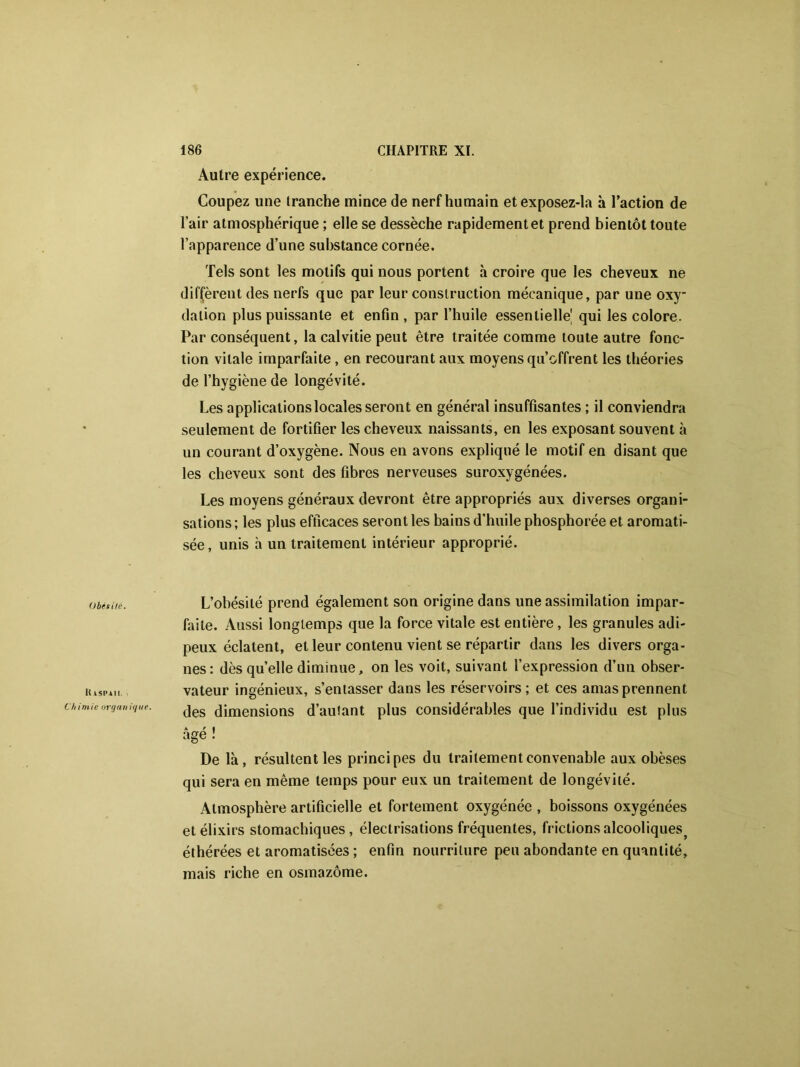 Obês ilé. It isPiii. • Chimie organique. Autre expérience. Coupez une tranche mince de nerf humain etexposez-la à l’action de l’air atmosphérique ; elle se dessèche rapidement et prend bientôt toute l’apparence d’une substance cornée. Tels sont les motifs qui nous portent à croire que les cheveux ne diffèrent des nerfs que par leur construction mécanique, par une oxy- dation plus puissante et enfin , par l’huile essentielle! qui les colore. Par conséquent, la calvitie peut être traitée comme toute autre fonc- tion vitale imparfaite, en recourant aux moyens qu’offrent les théories de l’hygiène de longévité. Les applications locales seront en général insuffisantes ; il conviendra seulement de fortifier les cheveux naissants, en les exposant souvent à un courant d’oxygène. Nous en avons expliqué le motif en disant que les cheveux sont des fibres nerveuses suroxygénées. Les moyens généraux devront être appropriés aux diverses organi- sations ; les plus efficaces seront les bains d’huile phosphorée et aromati- sée, unis à un traitement intérieur approprié. L’obésité prend également son origine dans une assimilation impar- faite. Aussi longtemps que la force vitale est entière, les granules adi- peux éclatent, et leur contenu vient se répartir dans les divers orga- nes: dès quelle diminue, on les voit, suivant l’expression d’un obser- vateur ingénieux, s’entasser dans les réservoirs; et ces amas prennent des dimensions d’autant plus considérables que l’individu est plus âgé ! De là, résultent les principes du traitement convenable aux obèses qui sera en même temps pour eux un traitement de longévité. Atmosphère artificielle et fortement oxygénée , boissons oxygénées et élixirs stomachiques, électrisations fréquentes, frictions alcooliques^ éthérées et aromatisées ; enfin nourriture peu abondante en quantité, mais riche en osmazôme.
