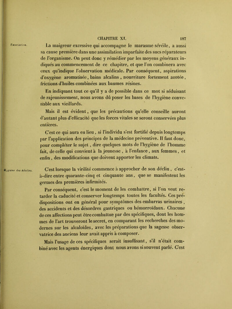 tmaeiaiion. La maigreur excessive qui accompagne le marasme séréile, a aussi sa cause première dans une assimilation imparfaite des sucs réparateurs de l’organisme. On peut donc y remédier par les moyens généraux in- diqués au commencement de ce chapitre, et que l’on combinera avec ceux qu’indique l’observation médicale. Par conséquent, aspirations d’oxygène aromatisée, bains alcalins , nourriture fortement azotée, frictions d’huiles combinées aux baumes résines. En indiquant tout ce qu’il y a de possible dans ce mot si séduisant de rajeunissement, nous avons dû poser les bases de l’hygiène conve- nable aux vieillards. Mais il est évident, que les précautions qu’elle conseille auront d’autant plus d’efficacité que les forces vitales se seront conservées plus entières. C’est ce qui aura eu lieu , si l’individu s’est fortifié depuis longtemps par Inapplication des principes de la médecine préventive. Il faut donc, pour compléter le sujet, dire quelques mots de l’hygiène de l’homme fait, de celle qui convient à la jeunesse , à l’enfance, aux femmes, et enfin , des modifications que doivent apporter les climats. Hj-gune ries Adultes. C’est lorsque la virilité commence h approcher de son déclin , c’est- à-dire entre quarante-cinq et cinquante ans, que se manifestent les germes des premières infirmités. Par conséquent, c’est le moment de les combattre, si l’on veut re- tarder la caducité et conserver longtemps toutes les facultés. Ces pré- dispositions ont en général pour symptômes des embarras urinaires , des accidents et des désordres gastriques ou hémorroïdaux. Chacune de ces affections peut être combattue par des spécifiques, dont les hom- mes de l’art trouveront le secret, en comparant les recherches des mo- dernes sur les alcaloïdes, avec les préparations que la sagesse obser- vatrice des anciens leur avait appris à composer. Mais l’usage de ces spécifiques serait insuffisant, s’il n’était com- biné avec les agents énergiques dont nous avons si souvent parlé. C’est