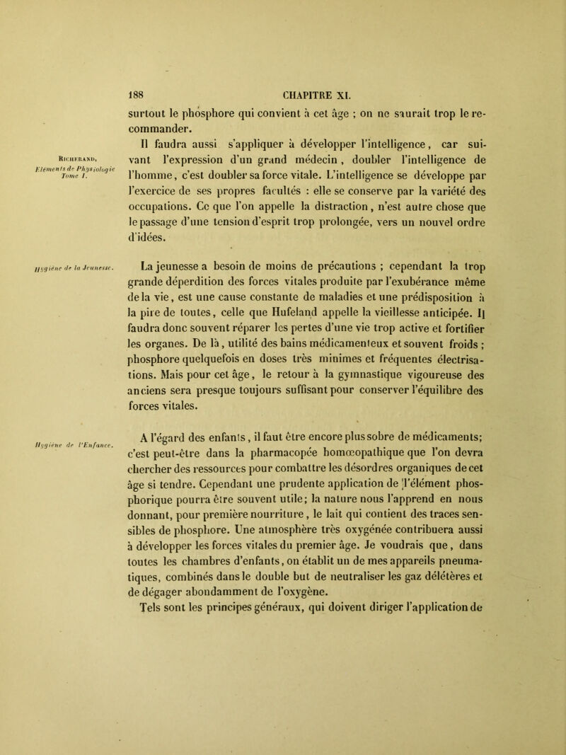 Ricueranu, Eléments de Physiologie Tome /. Hygiène de la Jeunesse. Hygiène de l’Enfance. surtout le phosphore qui convient à cet âge ; on ne saurait trop le re- commander. Il faudra aussi s’appliquer à développer l’intelligence, car sui- vant l’expression d’un grand médecin , doubler l’intelligence de l’homme, c’est doubler sa force vitale. L’intelligence se développe par l’exercice de ses propres facultés : elle se conserve par la variété des occupations. Ce que l’on appelle la distraction, n’est autre chose que le passage d’une tension d’esprit trop prolongée, vers un nouvel ordre d’idées. La jeunesse a besoin de moins de précautions ; cependant la trop grande déperdition des forces vitales produite par l’exubérance même delà vie, est une cause constante de maladies et une prédisposition à la pire de toutes, celle que Hufeland appelle la vieillesse anticipée. Il faudra donc souvent réparer les pertes d’une vie trop active et fortifier les organes. De là, utilité des bains médicamenteux et souvent froids ; phosphore quelquefois en doses très minimes et fréquentes électrisa- tions. Mais pour cet âge, le retour à la gymnastique vigoureuse des anciens sera presque toujours suffisant pour conserver l’équilibre des forces vitales. A l’égard des enfants, il faut être encore plus sobre de médicaments; c’est peut-être dans la pharmacopée homœopathique que l’on devra chercher des ressources pour combattre les désordres organiques de cet âge si tendre. Cependant une prudente application de Télément phos- phorique pourra être souvent utile; la nature nous l’apprend en nous donnant, pour première nourriture, le lait qui contient des traces sen- sibles de phosphore. Une atmosphère très oxygénée contribuera aussi à développer les forces vitales du premier âge. Je voudrais que, dans toutes les chambres d’enfants, on établit un de mes appareils pneuma- tiques, combinés dans le double but de neutraliser les gaz délétères et de dégager abondamment de l’oxygène. Tels sont les principes généraux, qui doivent diriger l’application de