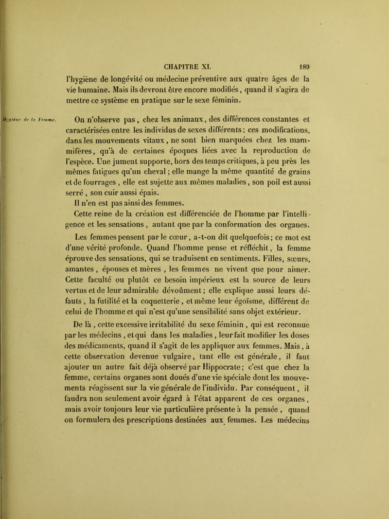 l’hygiène de longévité ou médecine préventive aux quatre âges de la vie humaine. Mais ils devront être encore modifiés, quand il s’agira de mettre ce système en pratique sur le sexe féminin. On n’ohserve pas, chez les animaux, des différences constantes et caractérisées entre les individus de sexes différents; ces modifications, dans les mouvements vitaux , ne sont bien marquées chez les mam- mifères, qu’à de certaines époques liées avec la reproduction de l’espèce. Une jument supporte, hors des temps critiques, à peu près les mêmes fatigues qu’un cheval ; elle mange la même quantité de grains et de fourrages , elle est sujette aux mêmes maladies, son poil est aussi serré , son cuir aussi épais. 11 n’en est pas ainsi des femmes. Cette reine de la création est différenciée de l’homme par l’inlelli - gence et les sensations , autant qne par la conformation des organes. Les femmes pensent parle cœur, a-t-on dit quelquefois; ce mot est d’une vérité profonde. Quand l’homme pense et réfléchit, la femme éprouve des sensations, qui se traduisent en sentiments. Filles, sœurs, amantes, épouses et mères , les femmes ne vivent que pour aimer. Cette faculté ou plutôt ce besoin impérieux est la source de leurs vertus et de leur admirable dévoûment; elle explique aussi leurs dé- fauts , la futilité et la coquetterie , et même leur égoïsme, différent de celui de l’homme et qui n’est qu’une sensibilité sans objet extérieur. De là , cette excessive irritabilité du sexe féminin , qui est reconnue par les médecins , et qui dans les maladies , leur fait modifier les doses des médicaments, quand il s’agit de les appliquer aux femmes. Mais, à cette observation devenue vulgaire, tant elle est générale, il faut ajouter un autre fait déjà observé par Hippocrate ; c’est que chez la femme, certains organes sont doués d’une vie spéciale dont les mouve- ments réagissent sur la vie générale de l’individu. Par conséquent, il faudra non seulement avoir égard à l’état apparent de ces organes , mais avoir toujours leur vie particulière présente à la pensée , quand on formulera des prescriptions destinées aux femmes. Les médecins