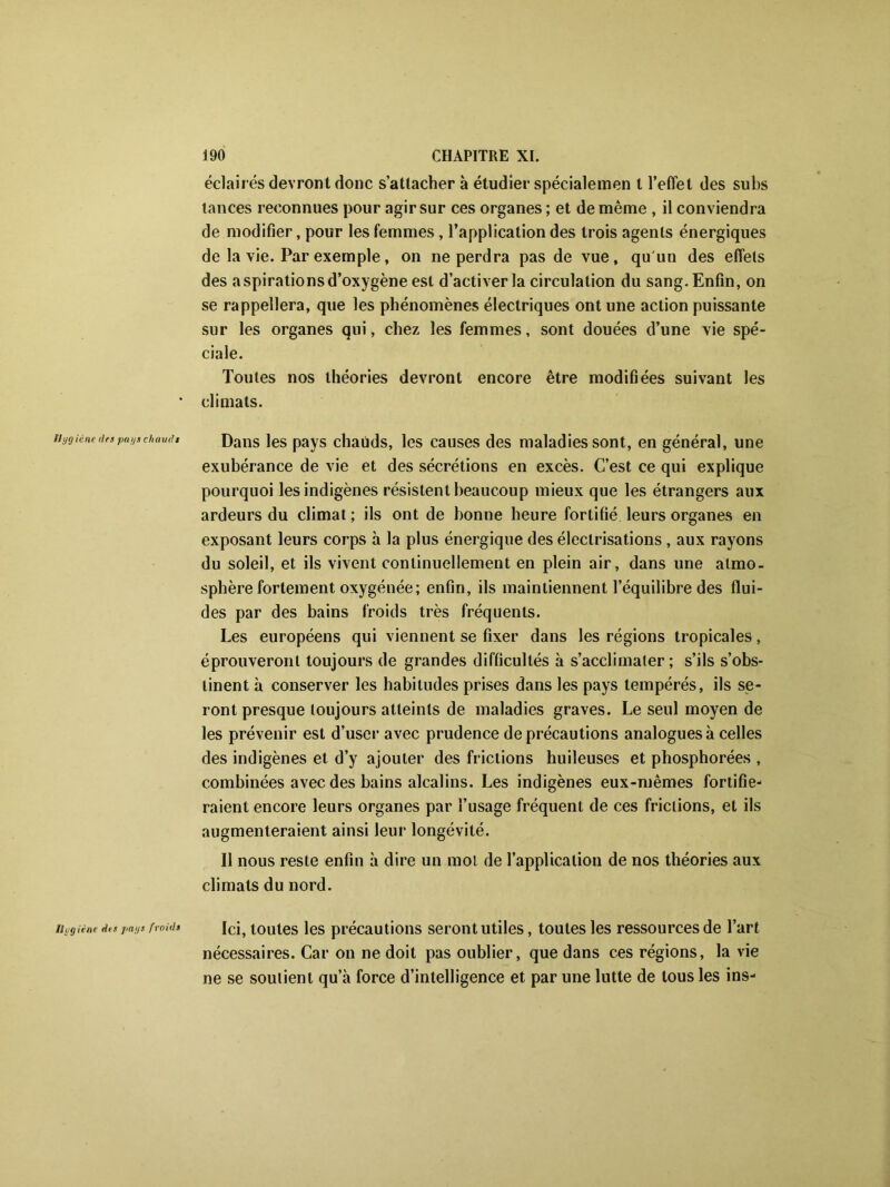 Hygiène des paya chauds éclairés devront donc s’attacher à étudier spécialemen t l’effet des subs lances reconnues pour agir sur ces organes ; et de même , il conviendra de modifier, pour les femmes, l’application des trois agents énergiques de la vie. Par exemple, on ne perdra pas de vue, qu'un des effets des aspirations d’oxygène est d’activer la circulation du sang. Enfin, on se rappellera, que les phénomènes électriques ont une action puissante sur les organes qui, chez les femmes, sont douées d’une vie spé- ciale. Toutes nos théories devront encore être modifiées suivant les climats. Dans les pays chauds, les causes des maladies sont, en général, une exubérance de vie et des sécrétions en excès. C’est ce qui explique pourquoi les indigènes résistent beaucoup mieux que les étrangers aux ardeurs du climat; ils ont de bonne heure fortifié leurs organes en exposant leurs corps à la plus énergique des électrisations , aux rayons du soleil, et ils vivent continuellement en plein air, dans une atmo- sphère fortement oxygénée; enfin, ils maintiennent l’équilibre des flui- des par des bains froids très fréquents. Les européens qui viennent se fixer dans les régions tropicales, éprouveront toujours de grandes difficultés à s’acclimater; s’ils s’obs- tinent à conserver les habitudes prises dans les pays tempérés, ils se- ront presque toujours atteints de maladies graves. Le seul moyen de les prévenir est d’user avec prudence de précautions analogues à celles des indigènes et d’y ajouter des frictions huileuses et phosphorées , combinées avec des bains alcalins. Les indigènes eux-mêmes fortifie- raient encore leurs organes par l’usage fréquent de ces frictions, et ils augmenteraient ainsi leur longévité. Il nous reste enfin à dire un mol de l’application de nos théories aux climats du nord. Hygiène des pays froids Ici, toutes les précautions seront utiles, toutes les ressources de l’art nécessaires. Car on ne doit pas oublier, que dans ces régions, la vie ne se soutient qu’à force d’intelligence et par une lutte de tous les ins-