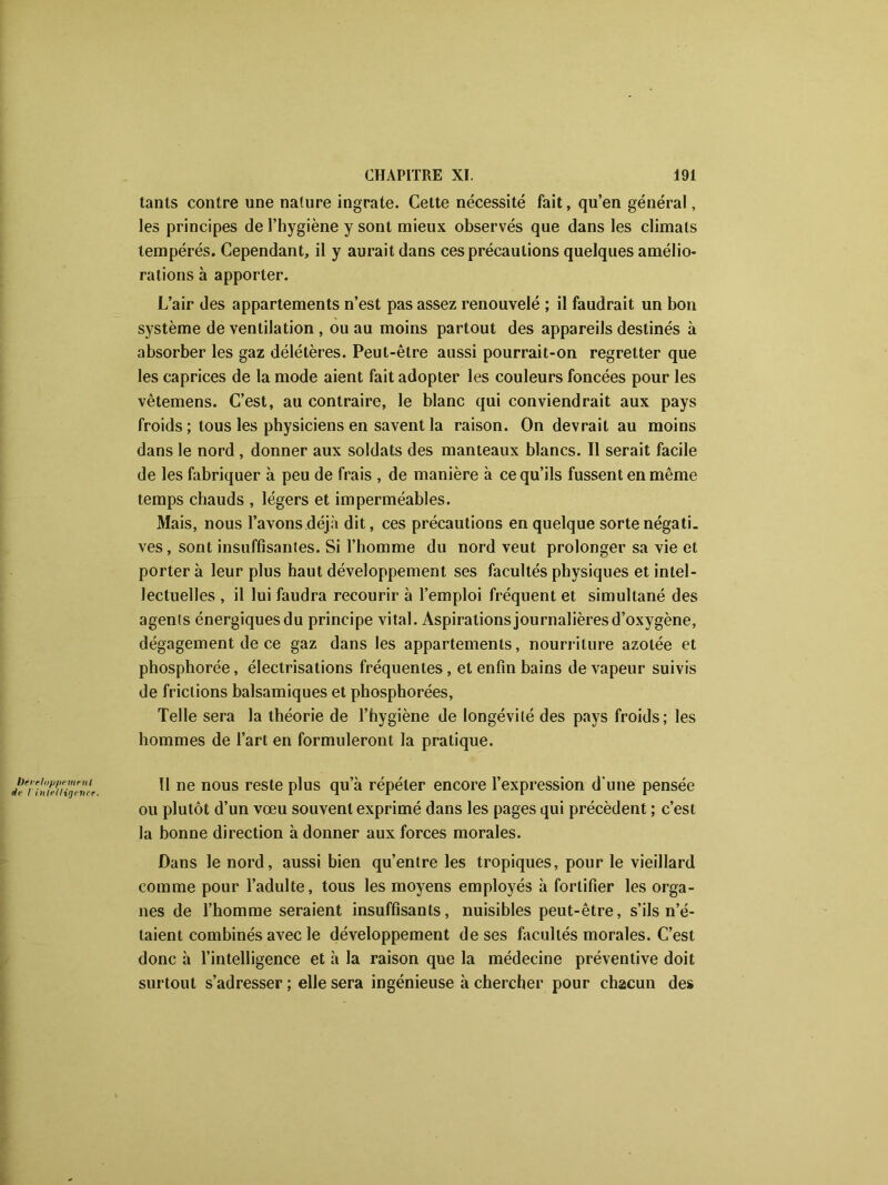 tants contre une nature ingrate. Cette nécessité fait, qu’en général, les principes de l’hygiène y sont mieux observés que dans les climats tempérés. Cependant, il y aurait dans ces précautions quelques amélio- rations à apporter. L’air des appartements n’est pas assez renouvelé ; il faudrait un bon système de ventilation , ou au moins partout des appareils destinés à absorber les gaz délétères. Peut-être aussi pourrait-on regretter que les caprices de la mode aient fait adopter les couleurs foncées pour les vêtemens. C’est, au contraire, le blanc qui conviendrait aux pays froids ; tous les physiciens en savent la raison. On devrait au moins dans le nord , donner aux soldats des manteaux blancs. Il serait facile de les fabriquer à peu de frais , de manière à ce qu’ils fussent en même temps chauds , légers et imperméables. Mais, nous l’avons déjà dit, ces précautions en quelque sorte négati. ves, sont insuffisantes. Si l’homme du nord veut prolonger sa vie et porter à leur plus haut développement ses facultés physiques et intel- lectuelles , il lui faudra recourir à l’emploi fréquent et simultané des agents énergiquesdu principe vital. Aspirationsjournalièresd’oxygène, dégagement de ce gaz dans les appartements, nourriture azotée et phosphorée, électrisations fréquentes, et enfin bains de vapeur suivis de frictions balsamiques et phosphorées, Telle sera la théorie de l’hygiène de longévité des pays froids; les hommes de l’art en formuleront la pratique. 11 ne nous reste plus qu’à répéter encore l’expression d'une pensée ou plutôt d’un vœu souvent exprimé dans les pages qui précèdent ; c’est la bonne direction adonner aux forces morales. Dans le nord, aussi bien qu’entre les tropiques, pour le vieillard comme pour l’adulte, tous les moyens employés à fortifier les orga- nes de l’homme seraient insuffisants, nuisibles peut-être, s’ils n’é- taient combinés avec le développement de ses facultés morales. C’est donc à l’intelligence et à la raison que la médecine préventive doit surtout s’adresser ; elle sera ingénieuse à chercher pour chacun des