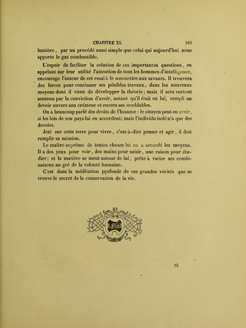 lumière , par un procédé aussi simple que celui qui aujourd’hui nous apporte le gaz combustible. L’espoir de faciliter la solution de ces importantes questions, en appelant sur leur utilité l’attention de tous les hommes d’intelligence, encourage l’auteur de cet essai à le soumettre aux savants. Il trouvera des forces pour continuer ses pénibles travaux, dans les nouveaux moyens dont il vient de développer la théorie; mais il sera surtout soutenu par la conviction d’avoir, autant qu’il était en lui, rempli un devoir envers son créateur et envers ses semblables. On a beaucoup parlé des droits de l’homme : le citoyen peut en avoir, si les lois de son pays lui en accordent; mais l’individu isolé n’a que des devoirs. Jeté sur cette terre pour vivre , c’est-à-dire penser et agir, il doit remplir sa mission. Le maître suprême de toutes choses lui eu a accordé les moyens. Il a des yeux pour voir, des mains pour saisir, une raison pour étu- dier; et la matière se meut autour de lui, prête à varier ses combi- naisons au gré de la volonté humaine. C’est dans la méditation profonde de ces grandes vérités que se trouve le secret de la conservation de la vie. 25