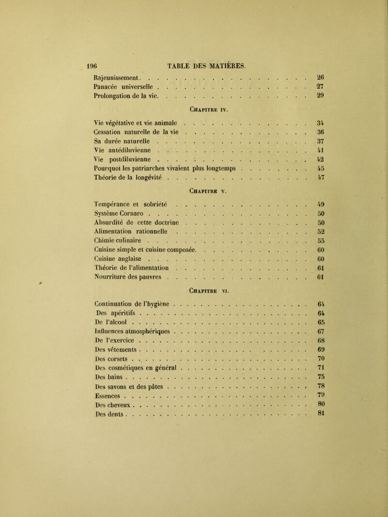 Rajeunissement 26 Panacée universelle . 27 Prolongation de la vie 29 Chapitre iv. Vie végétative et vie animale 34 Cessation naturelle de la vie 36 Sa durée naturelle 37 Vie antédiluvienne 41 Vie postdiluvienne 42 Pourquoi les patriarches vivaient plus longtemps 45 Théorie de la longévité 47 Chapitre v. Tempérance et sobriété 49 Système Cornaro 50 Absurdité de cette doctrine 50 Alimentation rationnelle 52 Chimie culinaire 55 Cuisine simple et cuisine composée 60 Cuisine anglaise 60 Théorie de l’alimentation 61 Nourriture des pauvres 61 0 Chapitre vi. Continuation de l’hygiène 64 Des apéritifs 64 De l’alcool 65 Influences atmosphériques . 67 De l’exercice 68 Des vêtements 69 Des corsets 70 Des cosmétiques en général 71 Des bains 75 Des savons et des pâtes 78 Essences 79 Des cheveux 80 Des dents 81