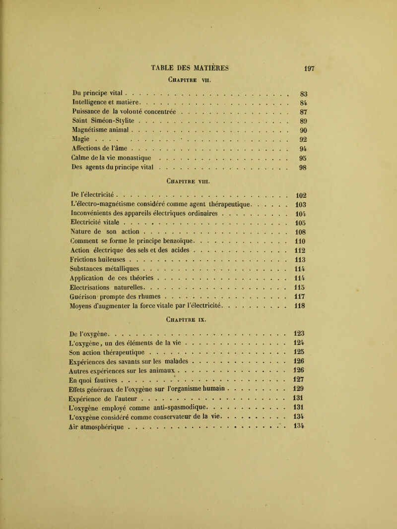 Chapitre vii. Du principe vital 83 Intelligence et matière 84 Puissance de la volonté concentrée 87 Saint Siméon-Stylite 89 Magnétisme animal 90 Magie • 92 Affections de l’âme 94 Calme de la vie monastique 95 Des agents du principe vital 98 Chapitre viii. De l’électricité 102 L’électro-magnétisme considéré comme agent thérapeutique 103 Inconvénients des appareils électriques ordinaires 104 Electricité vitale 105 Nature de son action 108 Comment se forme le principe benzoïque 110 Action électrique des sels et des acides 112 Frictions huileuses 113 Substances métalliques 114 Application de ces théories 114 Electrisations naturelles 115 Guérison prompte des rhumes 117 Moyens d’augmenter la force vitale par l’électricité 118 Chapitre ix. De l’oxygène 123 L’oxygène, un des éléments de la vie 124 Son action thérapeutique 125 Expériences des savants sur les malades 126 Autres expériences sur les animaux 126 En quoi fautives 127 Effets généraux de l’oxygène sur l’organisme humain 129 Expérience de l’auteur 131 L’oxygène employé comme anti-spasmodique 131 L’oxygène considéré comme conservateur de la vie 134 Air atmosphérique 134
