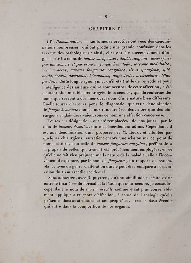 Plg: ft CHAPITRE I. 6 1°. Dénomination. — Les tumeurs érectiles ont reçu des dénomi- nations nombreuses, qui ont produit une grande confusion dans les travaux des pathologistes : ainsi, elles ont été successivement dési- gnées par les noms de loupes variqueuses , dépôts sanguins , anévrsymes par anastomose et par érosion, fongus hémaiode , sarcôme médullaire, nœvi materni, tumeurs fongueuses sanguines , tissus spongieux, splé- noïde, érectile accidentel, hématoncie, angiectasie, artériectasie , télan- gtectasie. Gette longue synonymie, qu’il était utile de reproduire pour l'intelligence des auteurs qui se sont occupés de cette affection, a été d'autant plus nuisible aux progrès de la science, qu’elle renferme des noms qui servent à désigner des lésions d’une nature bien différente. Quelle source d'erreurs pour le diagnostic, que cette dénomination de fongus hématode donnée aux tumeurs érectiles , alors que des chi- rurgiens anglais décrivaient sous ce nom une affection cancéreuse. Toutes ces désignations ont été remplacées, de nos jours, par le now de umeurs érectiles, qui est généralement admis. Cependant, il est une dénomination qui, proposée par M. Roux, et adoptée par quelques chirurgiens , entretient encore une scission sur ce point de nomenclature, c'est celle de tumeur fongueuse sanguine , préférable à la plupart de celles qui avaient été précédemment employées . en ce qu'elle ne fait rien préjuger sur la nature de la maladie ; elle a lincon- vénient d'exprimer, par le nom de fongueuse , un rapport de ressem- blance avec un genre d’altération qui ne peut être comparé à l’organi- sation du tissu érectile accidentel. | Sans admettre, avec Dupuytren, qu'une similitude parfaite existe entre le tissu érectile normal et la lésion qui nous occupe, je considère cependant le nom de tumeur érectile comme étant plus convenable- ment appliqué à ce genre d'affection, à cause de l’analogie qu’elle présente , dans sa structure et ses propriétés, avec le tissu érectile qui entre dans la composition de nos organes.