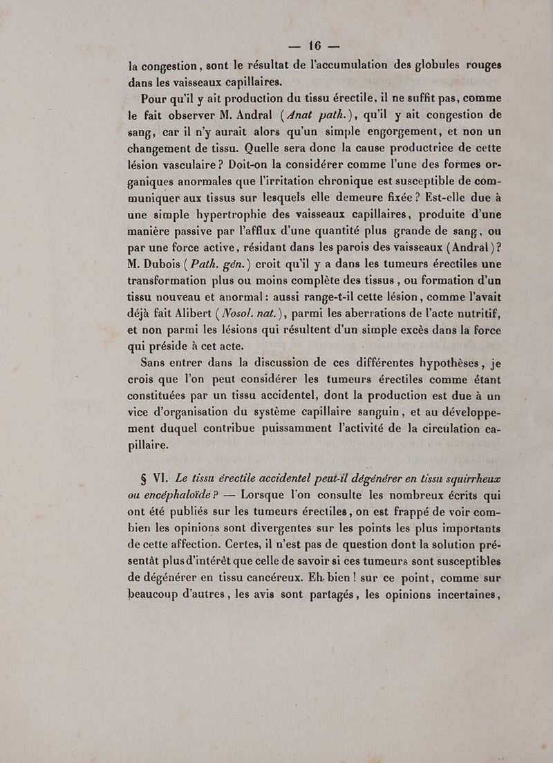 la congestion , sont le résultat de l’accumulation des globules rouges dans les vaisseaux capillaires. Pour qu'il y ait production du tissu érectile, il ne suffit pas, comme le fait observer M. Andral ( 4nat path.), qu'il y ait congestion de sang, Car il n’y aurait alors qu'un simple engorgement, et non un changement de tissu. Quelle sera donc la cause productrice de cette lésion vasculaire ? Doit-on la considérer comme l’une des formes or- ganiques anormales que l'irritation chronique est susceptible de com- muniquer aux tissus sur lesquels elle demeure fixée ? Est-elle due à une simple hypertrophie des vaisseaux capillaires, produite d’une manière passive par l’afflux d’une quantité plus grande de sang, ou par une force active, résidant dans les parois des vaisseaux ( Andrai ) ? M. Dubois ( Path. gén.) croit qu’il y a dans les tumeurs érectiles une transformation plus ou moins complète des tissus , ou formation d’un tissu nouveau et anormal: aussi range-t-il cette lésion, comme l'avait déjà fait Alibert ( Vosol. nat.), parmi les aberrations de l’acte nutritif, et non parmi les lésions qui résultent d'un simple excès dans la force qui préside à cet acte. Sans entrer dans la discussion de ces différentes hypothèses, je crois que l’on peut considérer les tumeurs érectiles comme étant constituées par un tissu accidentel, dont la production est due à un vice d'organisation du système capillaire sanguin, et au développe- ment duquel contribue puissamment l’activité de la circulation ca- pillaire. $ VI. Ze tissu érectile accidentel peut-il dégénérer en tissu squirrheux ou encéphaloïde ? — Lorsque l'on consulte les nombreux écrits qui ont été publiés sur les tumeurs érectiles, on est frappé de voir com- bien les opinions sont divergentes sur les points les plus importants de cette affection. Certes, il n’est pas de question dont la solution pré- sentât plus d'intérêt que celle de savoir si ces tumeurs sont susceptibles de dégénérer en tissu cancéreux. Eh. bien ! sur ce point, comme sur beaucoup d’autres, les avis sont partagés, les opinions incertaines,