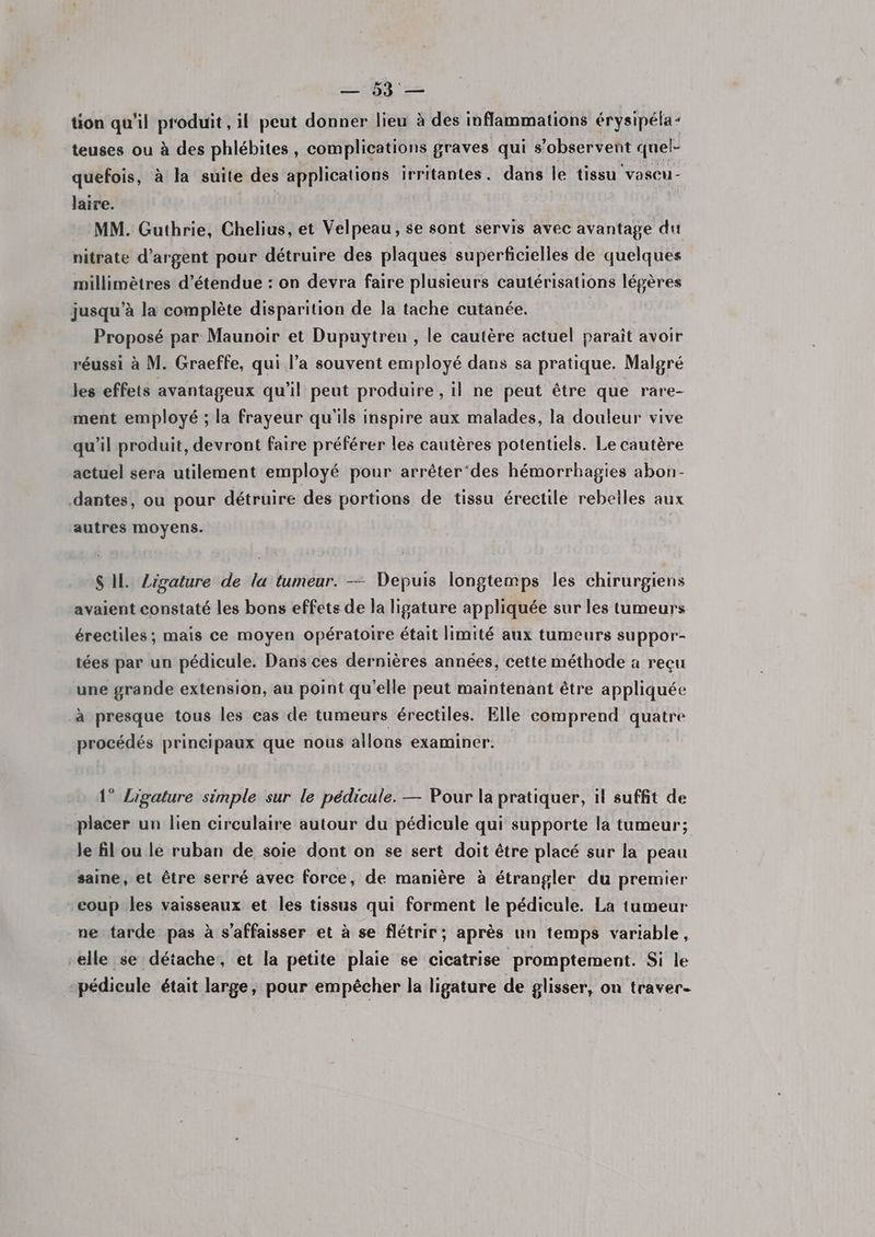 te tion qu'il produit , il peut donner lieu à des inflammations érysipéla- teuses ou à des phlébites, complications graves qui s’observent quel- quefois, à la suite des applications irritantes. dans le tissu vascu- laire. MM. Guthrie, Chelius, et Velpeau, se sont servis avec avantage du nitrate d'argent pour détruire des plaques superficielles de quelques millimètres d’étendue : on devra faire plusieurs cautérisations légères jusqu’à la complète disparition de la tache cutanée. Proposé par Maunoir et Dupuytreu , le cautère actuel paraît avoir réussi à M. Graeffe, qui l’a souvent employé dans sa pratique. Malgré les effets avantageux qu’il peut produire , il ne peut être que rare- ment employé ; la frayeur qu'ils inspire aux malades, la douleur vive qu’il produit, devront faire préférer les cautères potentiels. Le cautère actuel sera utilement employé pour arrêter‘des hémorrhagies abon- .dantes, ou pour détruire des portions de tissu érectile rebelles aux autres moyens. SIL Zigature de la tumeur. — Depuis longtemps les chirurgiens avaient constaté les bons effets de la ligature appliquée sur les tumeurs érectiles; mais ce moyen opératoire était limité aux tumeurs suppor- tées par un pédicule. Dans ces dernières années, cette méthode a reçu une grande extension, au point qu’elle peut maintenant être appliquée à presque tous les cas de tumeurs érectiles. Elle comprend quatre procédés principaux que nous allons examiner. 1° Ligature simple sur le pédicule. — Pour la pratiquer, il suffit de placer un lien circulaire autour du pédicule qui supporte la tumeur; le fil ou lé ruban de soie dont on se sert doit être placé sur la peau saine, et être serré avec force, de manière à étrangler du premier coup les vaisseaux et les tissus qui forment le pédicule. La tumeur ne tarde pas à s’affaisser et à se flétrir; après un temps variable, elle se détache, et la petite plaie se cicatrise promptement. Si le pédieule était large, pour empêcher la ligature de glisser, on traver-