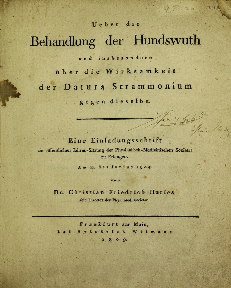 Ueber die Behandlung der Hundswuth und insbesondere über die Wirksamkeit der Datura Strammonium Eine Einla dungs s cIiri ft zur öffentlichen Jahres-Sitzung der Physikalisch -Medizinischen Sbcietät zu Erlangen. Am 22. des I u n i u s »8 o g. D Christian Friedrich Harles zeit Director der Phys, Med, Societät \ Frankfurt am Main, I « ü 3? s i a £ r i c h W i 1 m a n a i & o g.