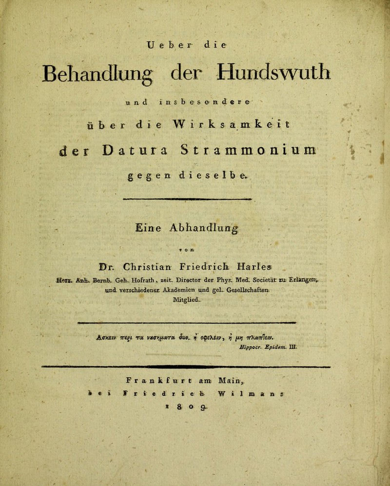 U e b e r die und i n s b e s o n d e r e über die Wirksamkeit ' \ , „ , der Datura Strammonium i gegen dieselbe Eine Abhandlung r - f * * * o n Dr. Christian Friedrich Harles _ v , ** - \ Hera!. Änh. Bernb. Geh. Hofrathzeit. Director der Phys. Med. Societätr zu Erlangen, und. verschiedener Akademien und geh. Gesellschaften Mitglied.. Ackbiv Tregi vx vstrypotr» >j o.psh£iv\. jj y,>j tfKuxlsiv. Hippocr. Epidem. III. F r a n k £ u r t am Main,. bei Friedrich- W i 1 m a n s