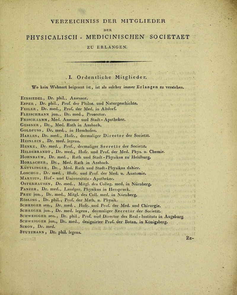 VERZEICHNISS DER MITGLIEDER DER PHYSICALISCH - MEDICINISCHEN SOCIETAET ZU ERLANGEN. ,1. Ordentliche Mitglieder. \ Wo kein Wohnort beigesezt ist, ist als solcher immer Erlangen zu Verstehen. Einsiedel, Dr. phil., Assessor. Espeii , Dr. phil., Prof, der Philos. und Naturgeschichte. Feiler , Dr. med., Prof, der Med. in Altdorf. Fleischmann jun., Dr. med., Prosector. Frisciiiiamm, Med. Assessor und Stadt-Apotheker. Gessner , Dr., Med. Rath in Ansbach. Goldfuss , Dr. med., in Hemhofen. Harles, Dr. med., Ho fr., dermaliger Director der Socielät. Heinlein , Dr. med. legens. Henke, Dr. med., Prof., dermaliger Secretär der Socielät. Hildebrandt , Dr. med., Hofr. und Prof der Med. Phys. u. Chemie. FIohnbaum, Dr. med., Rath und Stadt-Physikus zu Heidburg. Horlacher, Dr., Med. Rath in Ansbach. Küttlinger, Dr., Med. Rath und Sladt-Physikus dahier. Losciige, Dr. med., Hofr. und Prof, der Med. u. Anatomie. Martius, Hof- und Universiläts - Apotheker. Osterhausen, Dr. med., Milgl. des Colleg. med. in Nürnberg. Panzer, Dr. med., Landgei’. Physikus in Herspruck. Preu jun., Dr. med., Mitgl. des Coli. med. in Nürnberg. Rösling , Dr. phil., Prof, der Math. u. Physik. Schreger sen., Dr. med. , Hofr. und Prof, der Med. und Chirurgie. Sch reg er jun., Dr. med. legens, dermaliger Siecretär der Socielät. Schweig ger sen., Dr. phil., Prof, und Director des Real - Instituts in Augsburg Schweigger jun., Dr. med., designirter Prof, der Botan, in Königsberg. Simon, Dr. med. Stutzmann , Dr. phil. legens.