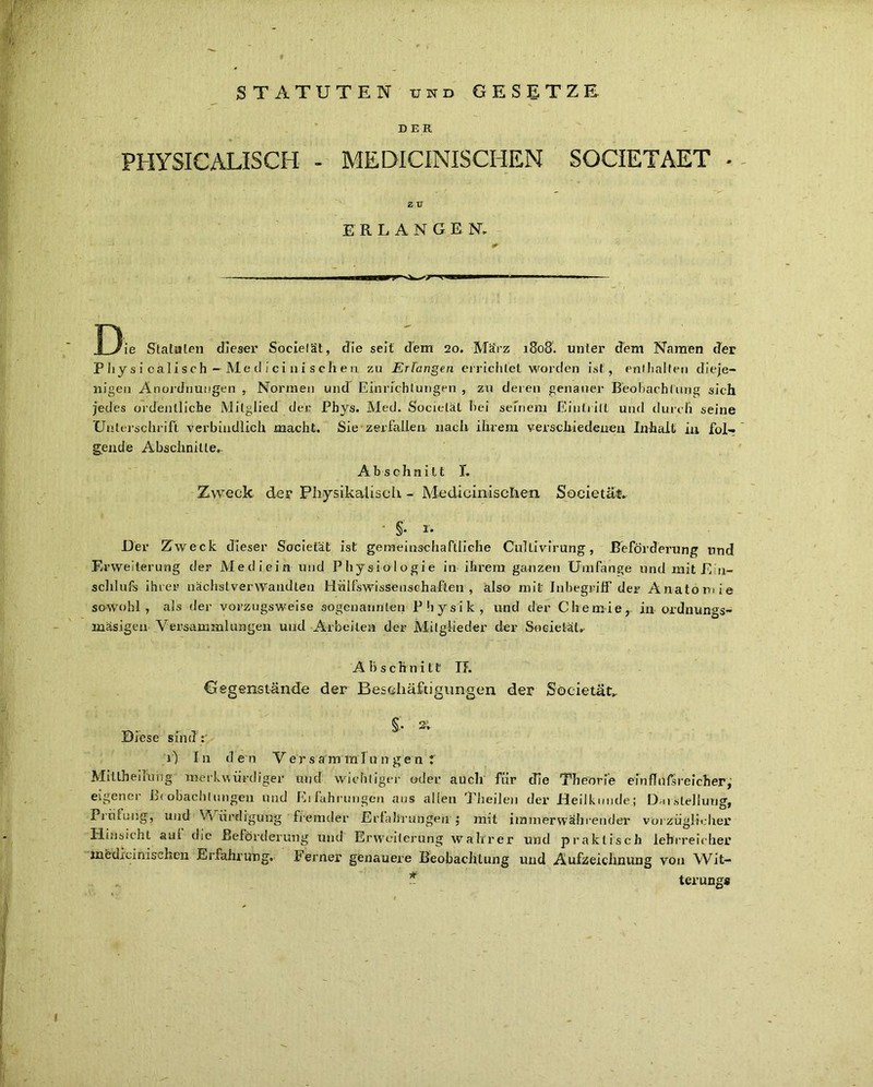 STATUTEN und GESETZE D ER PHYSICALISCH - MEDldtNISCHEN SOCIETAET * Z ü ERLANG E N. ■■■■■■IIP i » n — Die Statuten dieser Societät, die seit dem 20. März 1808. unter dem Namen der Phy s i calisch--Me d i ci 11 i s chen zu Erlangen errichtet worden ist, enthalten dieje- nigen Anordnungen , Normen und Einrichtungen , zu deren genauer Beobachtung sich jedes ordentliche Mitglied der Phys. Med. Societät bei seinem Eintritt und durch seine Unterschrift verbindlich macht. Sie zerfallen nach ihrem verschiedenen Inhalt in fol- gende Abschnitte.. Abschnitt I. Zweck der Physikalisch - Medicinischen Societät. . . ’ § r* Der Zweck dieser Societät ist gemeinschaftliche CulLivirung, -Beförderung und Erweiterung der Mediein und Physiologie in ihrem ganzen Umfange und mit E n- schlufs ihrer nächstverwandten Hilfswissenschaften , also mit Inbegriff der Anatomie sowohl, als der vorzugsweise sogenannten P h y s i k , und der Chemie, in ordnungs- mäsigen Versammlungen und Arbeiten der Mitglieder der Societät.. Abschnitt IJ. Gegenstände der Beschäftigungen der Societät.. §. 2; Diese sind :' 1) In den Versammlungen: Miltheilung' merkwürdiger und wichtiger oder auch für cTie Theorie einflußreicher,’ eigener Beobachtungen und Eilührungen aus allen Theilen der Heilkunde; Darstellung, Prüfung, und W iirdfgurig fremder Erfahrungen ; mit immerwährender vorzüglicher Hinsicht aut die Beförderung und Erweiterung wahrer und praktisch lehrreicher jnedreinisehen Erfahrung» Ferner genauere Beobachtung und Aufzeichnung von Wit- ~ terungs