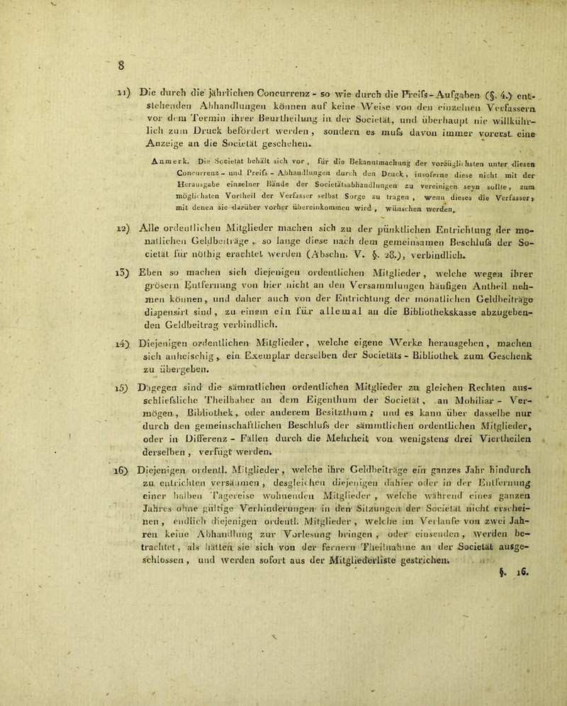 11) Die durch die jährlichen Concurrenz - so wie durch die Freifs-Aufgaben (§. 4.> ent- stehen den Abhandlungen können auf keine Weise von den einzelnen Verfassern vor dem Termin ihrer BeurLheilung. in der Socielät, und überhaupt nie willküh'r- licii zu in Druck befördert werden , sondern es rnufs davon immer vorerst eine Anzeige an die Societät geschehen.. Aumerk. Die -Sccietat behält sich vor, für slia Bekanntmachung der voräügliihsten unter <liesen Con-r-urrenz - und Pr.eifs - Abhandlungen durch den Dcuck, insoferne diese nicht mit der Herausgabe einzelner Bände der Societätsabliandlungen zu vereinigen, sevn sollte , zum möglii hsten Vortheil der Verfasser selbst Sorge zu tragen , wenn dieses die Verfasser» mit denen sie darüber vorher Übereinkommen wird, wünschen werden 12) Alle ordentlichen Mitglieder machen sich zu der pünktlichen Entrichtung der mo- natlichen Geldbeiträge so lange diese nach dem gemeinsamen ßeschlufs der So- cietät für nöthig erachtet werden (A'bschu. V. 2S.), verbindlich. i5) Ehen so machen sich diejenigen ordentlichen Mitglieder, welche wegen ihrer grösern Entfernung von hier nicht an den Versammlungen häufigen Anlheil neh- men können, und daher auch von der Entrichtung, der monatlichen Geldbeiträge dispensirt sind, zu einem ein für allemal an die ßibliolhekskasse abz.ugeben- den Geldbeitrag verbindlich. 14) Diejenigen ordentlichen Mitglieder, welche eigene Werke herausgeben, machen sich anheischig , ein Exemplar derselben der Societäls - Bibliothek zum Geschenk zu übergeben. 15) Dtgegetr sind die samm fliehen ordentlichen Mitglieder zu gleichen Rechten aus- schliefs!iclie Theilhaber an dem Eigenlhum der Societät , an Mobiliar - Ver- mögen , ßihliotliek, oder anderem Besilzlhuin; und es kann über dasselbe nur durch den gemeinschaftlichen ßeschlufs der sämmtlichen ordentlichen Mitglieder, oder in Dilferenz - Fällen durch die Mehrheit von wenigstens drei Vierlheilen derselben , verfügt werden. 16) Diejenigen ordenll. Mitglieder, welche ihre Geldbeiträge ein ganzes Jahr hindurch zu entrichten versäumen, desgleichen diejenigen dahier oder in der Entfernung einer halben Tagereise wohnenden Mitglieder , welche während eines ganzen Jahres ohne gültige Verhinderungen in den Sitzungen der Soeietäl nicht erschei- nen , endlich diejenigen ordenth Mitglieder , Welche im Verlaufe von zwei Jah- ren keine Abhandlung zui- Vorlesung1 bringen, oder düsenden, werden be- trachtet , als hätten sie sich von der fernem Theil nähme an der Socielät ausge- schlossen , und werden sofort aus der Mitgliederliste gestrichen. ’s §. 16.