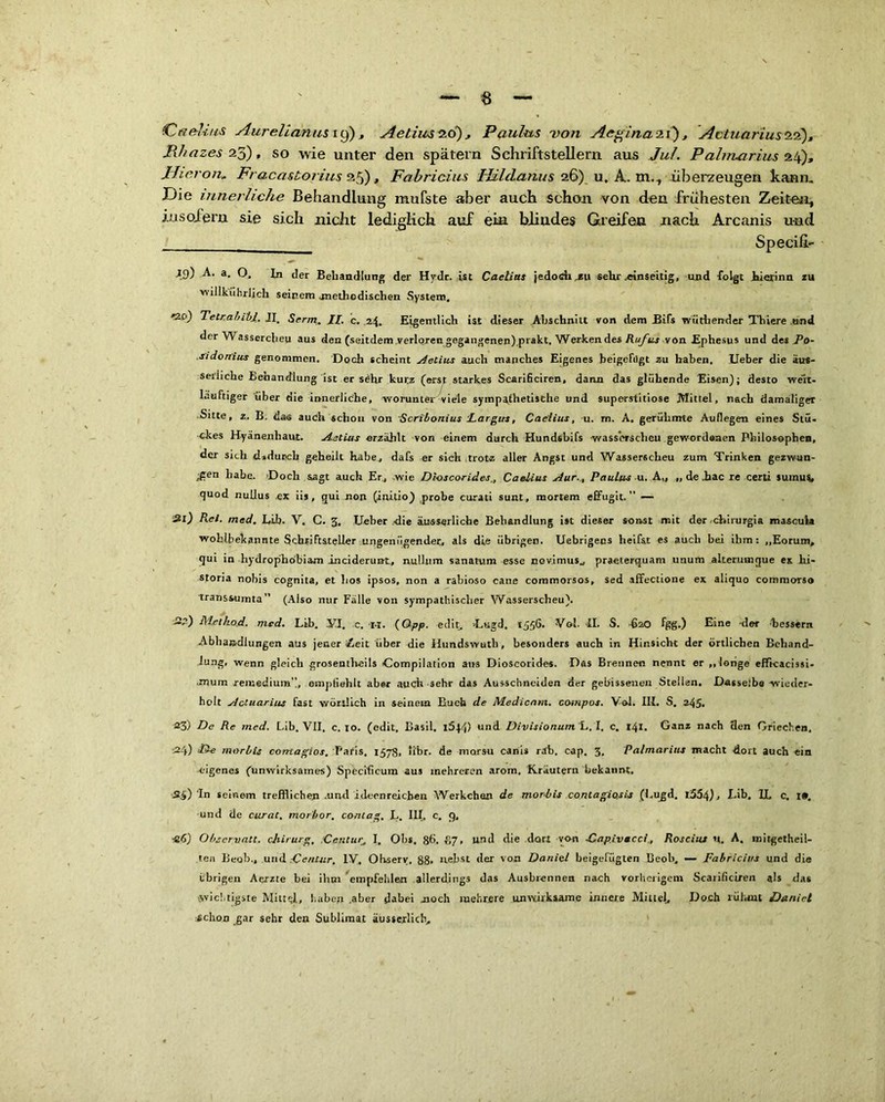 tCa&lim Aurelian us 19) , Ae tim 20) , Paulus von Aeginazi), Actuariussz a), Phazes 25), so wie unter den spätem Schriftstellern aus Jul. Pahruarius 24), liier on» Fraca&torius 25), Fabricius Hilclanus 26) u. A. m.., überzeugen kann. Die innerliche Behandlung mufste aber auch schon von den frühesten Zeiten, insofern sie sich nicht lediglich auf ein blindes Greifen nach Arcanis und Specifi- 19) A. a. O. In der Behandlung der Hydr. ist Caetias jedoch,zu sehr .einseitig, und folgt hierinn zu willkührljch seinem .methodischen System. Qci) TetrabibJ. II. Serm. II. c. 24. Eigentlich ist dieser Abschnitt von dem Bifs wüthender Thiere und der W assercheu aus den (seitdem verloren gegangenen).prakt. Werkendes Rufus von Ephesus und des Po- sidorrius genommen. Doch scheint Melius auch manches Eigenes beigefilgt zu haben. Ueber die äu*- seriiehe Benandlung ist er sehr kurz (erst starkes Scarificiren, dann das glühende Eisen); desto weit- läufiger über die innerliche, worunter viele sympathetische und superstitiose Mittel, nach damaliger Sitte, z. B. das auch schon von Scribonius largits, Cae'lius, u. m. A. gerühmte Auflegen eines Stü- ckes Hyänenhaut. Aetius erzählt von einem durch Hundsbifs wasserscheu gewordenen Philosophen, der sich dadurch geheilt habe, dafs er sich trotz aller Angst und Wasserscheu zum Trinken gezwun- gen habe. Doch sagt auch Er, wie Dioscorides,, Caelius Aur., Paulus u. A„ „ de iac re certi suinus, quod nuilus .ex iis, qui non (initio) probe curati sunt, mortem effugit.’’ — Hl) Rel. med. Lib. V. C. 3. lieber die äusserliche Behandlung ist dieser sonst mit der chirurgia mascuta wohlbekannte Schriftsteller ungenügender, als die übrigen. Uebrigens lieifst es auch bei ihm: „Eorum, qui in hydrophobiam inciderun-t, nullum sanatum esse nevimus, praeterquam unum alteruinque es hi- storia nobis cognita, et hos ipsos, non a rabioso cane coramorsos, sed affectione ex aliquo commorso transsumta” (Aiso nur Fälle von sympathischer Wasserscheu). 3?) Mel hod. med. Lib. .VI. c. ra. (Opp. edit, >Lugd. 1556. Vol. II. S. 620 fgg.) Eine -der bessern Abhandlungen aus jener Zeit über die Ilundswutli, besonders auch in Hinsicht der örtlichen Behand- lung, wenn gleich groseutheils Compilation ans Dioscorides. Das Brennen nennt er ,,longe efficacissi- mum remedium”, .empfiehlt aber auch sehr das Ausschneiden der gebissenen Stellen. Dasselbe wieder- holt Actuarius fast wörtlich in seinem Buch de Medicam. compos. Vol. III. S. 245. 23) De Re med. Lib. VII, c. 10. (edit, Basil. i5.)4) und Divisionum L. I. c. 141. Ganz nach 3en Griechen, .24) De morbls corrtagios. Paris, 1578, iibr. de marsu canis rdb. cap. 3. Palmarius macht dort auch ein eigenes (unwirksames) Specificum aus mehreren arom. Kräutern bekannt. -34) 'In seinem trefflichen .und ideenreichen Werkchan de morbis contagio.sis (Lugd. l554), Lib, 1L c. i». und de curat, morbor, contag, L. III. c. 9, «6) Observatt. cjiirurg, .Ccntur, I. Obs. 8(1, £7, und die dort von Dapivacci., Rosciiu u. A. roitgetheil- ten Beob, und Dentar, IV. Ohsery. 88. nebst der von Daniel beigeliigten 13eob, — Fabricius und die übrigen Aerzte bei ihm empfehlen allerdings das Ausbrennen nach vorherigem Scarificiren als das •wichtigste Mittü, haben .aber dabei noch mehrere unwirksame innere Mittel, Doch rühmt Daniel echon gar sehr den Sublimat äusserlicb.