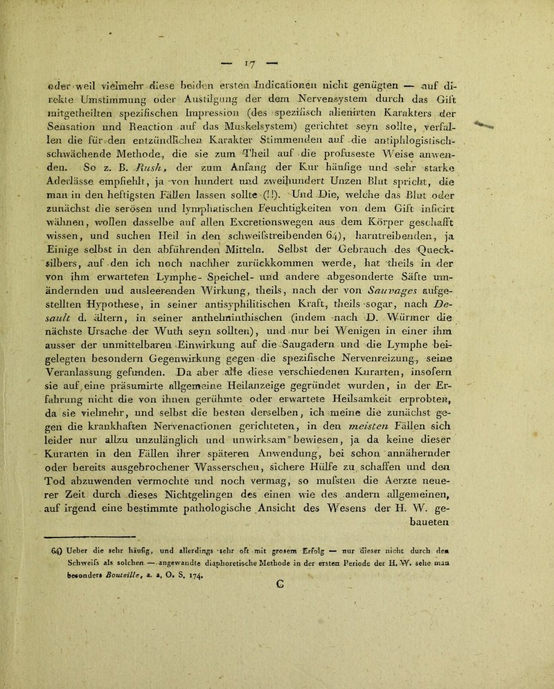 *7 ©der well vielmehr diese bei chm ersten Indicationen niclit genügten — auf di- rekte Umstimmung oder Austilgung der dem Nervensystem durch das Gift mitgetheilten spezifischen Impression (des spezifisch ahemrten Karakters der Sensation und Reaction auf das Muskelsystem) gerichtet seyn sollte, yerfal- **'v- len die für den entzündlichen Karakter Stimmenden auf die antiphlogistiseh- schwächende Methode, die sie zum ‘Th eil auf die profuseste Weise anwen- den. So z. B. Rush, der zum Anfang der Kur häufige und sehr starke Aderlässe empfiehlt, ja von hundert und zweihundert Unzen Blut spricht, die man in den heftigsten Fällen lassen sollte (!!). Und Die, welche das Blut oder zunächst die serösen und lymphatischen Feuchtigkeiten von dem Gift inficirt wähnen, wollen dasselbe auf allen Excretionswegen aus dem Körper geschafft wissen, und suchen Fleil in den Schweifs treib enden 64), harntreibenden., ja Einige selbst in den abführenden Mitteln. Selbst der Gebrauch des Queck- silbers, auf den ich noch nachher zurückkommen werde, hat theils in der von ihm erwarteten Lymphe- Speichel- und andere abgesonderte Säfte um- ändernden und ausleerenden Wirkung, theils, nach der von Sauvages aufge- stellten Hypothese, in seiner antisyphilitischen Kraft, theils-sogar, nach De- sault d. ältern, in seiner anthelminthischen (indem -nach D. Würmer die nächste Ursache der Wuth seyn sollten), und nur bei Wenigen in einer ihm ausser der unmittelbaren Einwirkung auf die Saugadern und die Lymphe bei- gelegten besondern Gegenwirkung gegen die spezifische Nerv-enreizung, seine Veranlassung gefunden. Da aber alle diese verschiedenen Kurarten, insofern sie auf,eine präsumirte allgemeine Heilanzeige gegründet wurden, in der Er- fahrung nicht die von ihnen gerühmte oder erwartete Heilsamkeit erprobten, da sie vielmehr, und selbst die besten derselben, ich meine die zunächst ge- gen die krankhaften Nervenactionen gerichteten, in den meisten Fällen sich leider nur allzu unzulänglich und unwirksam bewiesen, ja da keine dieser Kurarten in den Fällen ihrer späteren Anwendung, bei schon annähernder oder bereits ausgebrochener Wasserscheu, sichere Hülfe zu schaffen und den Tod abzuwenden vermochte und noch vermag, so mufsten die Aerzte neue- rer Zeit durch dieses Nichtgelingen des einen wie des andern allgemeinen, auf irgend eine bestimmte pathologische Ansicht des Wesens der H. W. ge- baueten 64) Ueber die sehr häutig, und allerdings -sehr oft mit gresem Erfolg *— nur dieser nicht durch de* Schweifs als solchen —angewandte diaphoretische Methode in der ersten Periode der H. W. sehe man besonder» Bouteillc, a. a, O. S. 174,