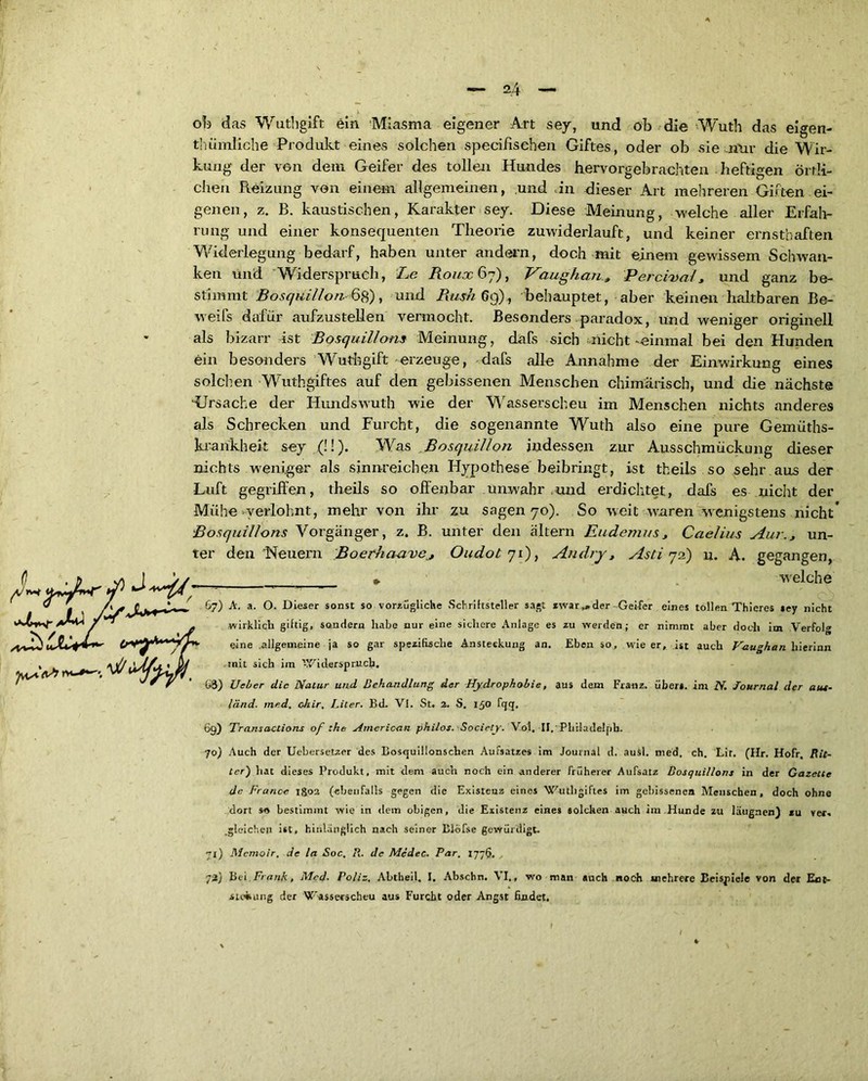 ob das Wuthgift ein Miasma eigener Art sey, und ob die Wutb das eigen- thümliche Produkt eines solchen specifisehen Giftes, oder ob sie nur die Wir- kung der von dem Geifer des tollen Hundes hervorgebrachten heftigen örtli- chen Reizung von einem allgemeinen, und in dieser Art mehreren Giften ei- genen, z. B. kaustischen, Karakter sey. Diese Meinung, welche aller Erfah- rung und einer konsequenten Theorie zuwiderlauft, und keiner ernsthaften Widerlegung bedarf, haben unter andern, doch mit einem gewissem Schwan- ken und Widerspruch, Le Roux 67), Vaughan, Percival, und ganz be- stimmt Bosquillon 6g), und Rush 69), behauptet, aber keinen haltbaren Be- weifs dafür aufzustellen vermocht. Besonders paradox, und weniger originell als bizarr ist Bosquillons Meinung, dafs sich nicht »einmal bei den Hunden ein besonders Wuthgift erzeuge, dafs alle Annahme der Einwirkung eines solchen Wuthgiftes auf den gebissenen Menschen chimärisch, und die nächste ‘Ursache der Hundswuth wie der Wasserscheu im Menschen nichts anderes als Schrecken und Furcht, die sogenannte Wuth also eine pure Gemüths- krankheit sey (!!). Was Bosquillon indessen zur Ausschmückung dieser nichts weniger als sinnreichen Hypothese beibringt, ist theils so sehr aus der Luft gegriffen, theils so offenbar unwahr und erdichtet, dafs es nicht der Mühe-verlohnt, mehr von ihr zu sagen 70). So weit waren wenigstens nicht’ Bosquillons Vorgänger, z. B. unter den altern Eudemus, Caelius Aur., un- ter den Neuern BoerhaaveOudot 71), An dry, Asti 72) u. A. gegangen, » welche 67) A. a. O. Dieser sonst so vorzügliche Schriftsteller sagt zwar,»der Geifer eines tollen Thieres *ey nicht wirklich giftig, sondern habe nur eine sichere Anlage es zu werden; er nimmt aber doch im Verfolg eine allgemeine ja so gar spezifische Ansteckung an. Eben so, wie er, ist auch Vaughan liierinn mit sich im Widerspruch. G3) Ueber die Natur und Behandlung der Hydrophobie, aus dem Franz, übers, im N. Journal der aus- länd. med. chir. Liter. Bd. VI. St. 2. S. 150 fqq, 69) Transactions of the American philos. Society. V.ol. Il.'Philadelph. 70) Auch der Uebersetzer des Bosquillonschen Aufsatzes im Journal d. ausl. med. ch. Lir. (Hr. Hofr. Rit- ter') hat dieses Produkt, mit dem auch noch ein anderer früherer Aufsatz Bosquillons in der Gazette de France 1802 (ebenfalls gegen die Existenz eines Wuthgiftes im gebissenen Menschen, doch ohne dort so bestimmt wie in dem obigen, die Existenz eines solchen auch im Hunde zu läugnen) zu ver. .gleichen ist, hinlänglich nach seiner Blöfse gewürdigt. 71) Mcmoir. de la Soc, R. de Mcdec. Par. 177$. 73) Bei Frank, Med- Poliz, Abtheil. I. Abschn. VI., wo man auch noch Miehrere Beispiele von der Ent- stehung der Wasserscheu aus Furcht oder Angst findet.