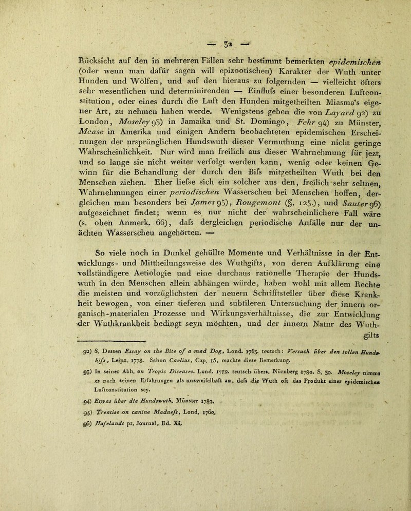 \ 1 — 3* —* Rücksicht auf den in mehreren Fällen sehr bestimmt bemerkten epidemischen (oder wenn man dafür sagen will epizootischen) Karakter der Wuth unter Hunden und Wölfen, und auf den hieraus zu folgernden — vielleicht öfters sehr wesentlichen und determinirenden — Einflufs einer besonderen Luftcon- stitution, oder eines durch die Luft den Hunden mitgetheilten Miasmas eige- ner Art, zu nehmen haben w^erde. Wenigstens geben die von Lavard 9a) zu London, Aloseley 95) in Jamaika und St. Domingo, Fehr 94) zu Münster, Mease in Amerika und einigen Andern beobachteten epidemischen Erschei- nungen der ursprünglichen Hundswuth dieser Vermuthung eine nicht geringe Wahrscheinlichkeit. Nur wird man freilich aus dieser Wahrnehmung für jezt, und so lange sie nicht weiter verfolgt werden kann, wenig oder keinen Ge- winn für die Behandlung der durch den Bifs mitgetheilten Wuth bei den Menschen ziehen. Eher liefse sich ein solcher aus den, freilich sehr seltnen, Wahrnehmungen einer periodischen Wasserscheu bei Menschen hoffen, der- gleichen man besonders bei James 95), Rougemont (§. 125.), und Sauter 96) aufgezeichnet findet; wenn es nur nicht der wahrscheinlichere Fall wäre (s. oben Anmerk. 66), dafs dergleichen periodische Anfälle nur der un- ächten Wasserscheu angehörtem — So viele noch in Dunkel gehüllte Momente und Verhältnisse in der Ent- wicklungs- und Mittheilungsweise des Wuthgifts, von deren Aufklärung eine vollständigere Aetiologie und eine durchaus rationelle Therapie der Hunds- wuth in den Menschen allein abhängen würde, haben wohl mit allem Rechte die meisten und vorzüglichsten der neuern Schrifitsteiler Über diese Krank- heit bewogen, von einer tieferen und subtileren Untersuchung der innern or- ganisch-materialen Prozesse und Wirkungsverhältnisse, die zur Entwicklung der Wutlikrankheit bedingt sejn möchten, und der innern Natur des Wuth- : __ &tts 92) S, Dessen Essay on the Rite of a mad Dop,, Lond. 1763. teutsch: Versuch über den tollen Hund*- bifs , Leipz. 1778- Schon Caelius, Cap. \5, machte diese Bemerkung. 93) In seiner Abh. on Tropic Diseases. Lond. I7S2. teutsch übers. Nürnberg 1780. S. 30. Moseley nimmt es nach seinen Erfahrungen als unaweifelhaft an, dafs die Wuth oft das Produkt einer epidemische» Luftconuitution sey. .94) Etwas über die Hundswuth„ Münster 1789. •95) TreatUe on canine Madnefs, Lond. 1760. ff>) Hufelands pr, Journal, Bd. XL