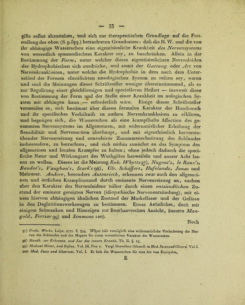 glfts selbst abzustehen, und sich zur therapeutischen Grundlage auf die Fest- stellung des oben (S.g.fqq.) betrachteten Grundsatzes: dafs die H. W. und die von ihr abhängige Wasserscheu eine eigentümliche Krankheit des Nervensystems von wesentlich spasmodischem Karakter sey, zu beschränken. Allein in der Bestimmung der Form, unter welcher dieses eigentümlichere Nervenleiden der Hydrophobischen sich ausdrücke, und somit der Gattung oder Art von Nervenkrankheiten, unter welche die Hydrophobie in dem nach dem Unter- schied der Formen classificirten nosologischen System zu reihen sey, waren und sind die Meinungen dieser Schriftsteller weniger übereinstimmend, als es zur ReguKrung einer gleichförmigen und serielleren Heilart — insoweit diese von Bestimmung der Form und der Stelle einer Krankheit im nologischen Sy- stem mit abhängen kann —» erforderlich wäre. Einige dieser Schriftsteller Vermeiden es, sich bestimmt über diesen formalen Karakter der Hundswuth und ihr specifisches Verhältnifs zu andern Nervenkrankheiten zu erklären, und begnügen sich, die Wasserscheu als eine krampfhafte Äffection des ge- lammten Nervensystems im Allgemeinen, mit widernatürlicher Erhöhung der Sensibilität und Nervenaction überhaupt, und mit eigentümlich hervorste- chender Nervenreizung und convulsiver Zusammenschnürung des Schlundes insbesondere, zu betrachten, und sich mithin zunächst an das Symptom des allgemeinen und localen Krampfes zu halten; ohne jedoch dadurch die speci- fische Natur und Wirkungsart des Wuthgiftes bezweifeln und ausser Acht las- sen zu wollen. Dieses ist die Meinung Roh, Whyttstyf), Nagends, le Roux’s, Baudot’s, Haughan’s, Stark’s 98), Ulr. Schaffers, Hufelands, Jonas und Mehrerer. Andere, besonders Autenrieth, erkennen zwar auch den allgemei- nen und ördichen Krampfzustand durch eminente Nervenreizung an, suchen aber den Karakter des Nervenleidens näher durch einen entzündlichen Zu- stand der eminent gereizten Nerven (idiopathische Nervenentzündung), mit ei- nem hiervon abhängigen ähnlichen Zustand der Muskelfaser und der Gefässe in den Deglutitionswerkzeugen zu bestimmen. Etwas Aehnliches, doch mit einigem Schwanken und Hinneigen zur Boerhaaresehen Ansicht, äussern Man- gold, Ferriar 99) und Simmons 100). Noch 97) Prakt. Werke, Leipz, 1771. S. 344. 'Whytt halt vorzüglich eine widernatürliche Veränderung der Ner- ven des Schlundes und des Magens für einen wesentlichen Karakter der Wasserscheu. 98) Handb. zur Erke/intn. und Kur der innern Krankh. Th. II. §. 15. 99) Medical Histor■„ and Reflex. Vol> III, Nro. I, Vergl. Desselben Abhandl. in Med. Facts and Obscrv. Vol.I, joo) Med, Facts and Observat, Vol. I. Er hält die Wasserscheu für eine Art von Erysipelas, E