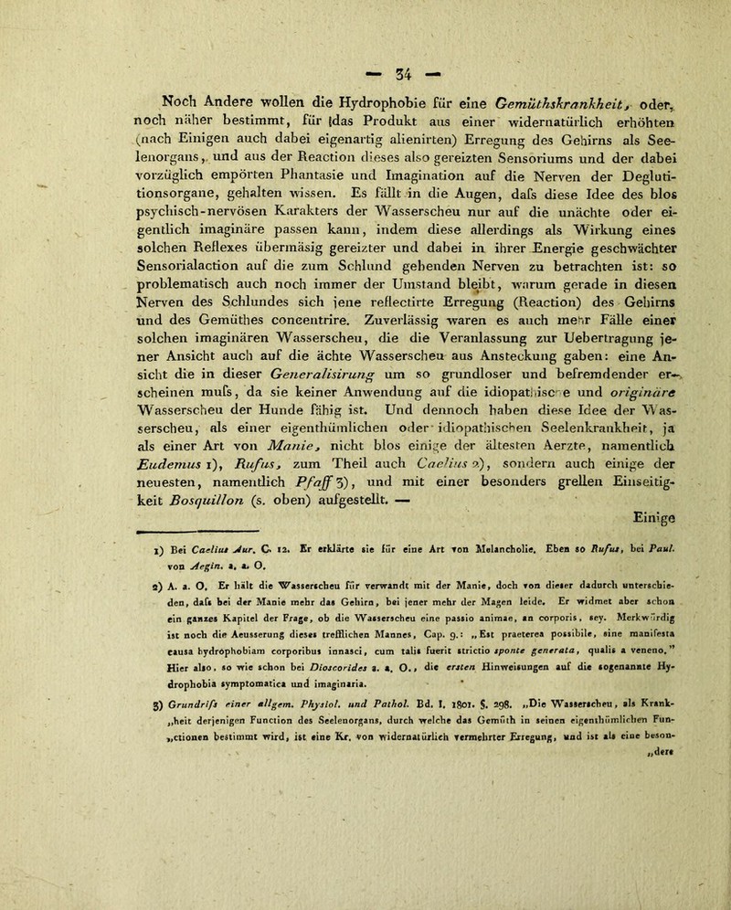 Noch Andere wollen die Hydrophobie für eine Gemüthskr/rnkheity oder, noch näher bestimmt, für fdas Produkt aus einer widernatürlich erhöhten (nach Einigen auch dabei eigenartig alienirten) Erregung des Gehirns als See- lenorgans, und aus der Reactiou dieses also gereizten Sensoriums und der dabei vorzüglich empörten Phantasie und Imagination auf die Nerven der Degluti- tionsorgane, gehalten wissen. Es fällt in die Augen, dafs diese Idee des blos psychisch-nervösen Karakters der Wasserscheu nur auf die unächte oder ei- gentlich imaginäre passen kann, indem diese allerdings als Wirkung eines solchen Reflexes übermäsig gereizter und dabei in ihrer Energie geschwächter Sensorialaction auf die zum Schlund gehenden Nerven zu betrachten ist: so problematisch auch noch immer der Umstand bleibt, -warum gerade in diesen Nerven des Schlundes sich lene reflectirte Erregung (Reaction) des Gehirns und des Gemüthes coneentrire. Zuverlässig waren es auch me^.r Fälle einer solchen imaginären Wasserscheu, die die Veranlassung zur Uebertragung je- ner Ansicht auch auf die ächte Wasserscheu aus Ansteckung gaben: eine An- sicht die in dieser Generalisirung um so grundloser und befremdender er—, scheinen mufs, da sie keiner Anwendung auf die idiopat!>isc> e und originäre Wasserscheu der Hunde fähig ist. Und dennoch haben diese Idee der W as- serscheu, als einer eigenthümlichen oder* idiopathischen Seelenkrankheit, ja als einer Art von Manie, nicht blos einige der ältesten Aerzte, namentlich Eudemus i), Rufus, zum Theil auch Caelius ?.), sondern auch einige der neuesten, namentlich Pfaffe), und mit einer besonders grellen Einseitig- keit Bosquillon (s. oben) aufgestellt. — Einige 1) Bei Caeliut Aur. G 12. Er erklärte sie für eine Art ton Melancholie. Eben so Ruf tu, bei Paul. von Aegin. a, a. O, 2) A. a. O, Er hält die Wasserscheu für verwandt mit der Manie, doch von dieser dadurch unterschie- den, daft bei der Manie mehr das Gehirn, bei jener mehr der Magen leide. Er widmet aber schon ein ganzes Kapitel der Frage, ob die Wasserscheu eine passio animae, an corporis, sey. Merkwürdig ist noch die Aeusserung dieses trefflichen Mannes, Cap. 9.: „Est praeterea possibile, sine manifesta causa hydrophobiam corporibus innasci, cum talis fuerit strictio sponte generala, qualis a veneno,” Hier also, so wie schon bei Dioscorides a. a. O.» die ersten Hinweisungen auf die sogenannte Hy- drophobia symptomatica und imaginaria. 2) Grundrifs einer allgem. Physiol. und Pathol. Bd. I, 1801. §. 298. „Die Wasserscheu, als Krank- heit derjenigen Function des Seelenorgans, durch welche das Gemüth in seinen eigenthümlichen Fun- ktionen bestimmt wird, ist eine Kr, von widernatürlich vermehrter Erregung, und ist als eine beson- dere