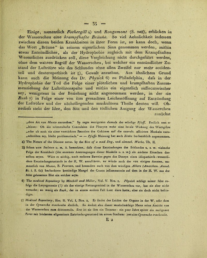 der Wasserscheu eine krampfhafte Bräune. So yiel Aelmlichkeit indessen zwischen diesen beiden Krankheiten in ihrer Form ist, so kann doch, wenn das Wort „Bräune” in seinem eigentlichen Sinn genommen werden, mithin etwas Entzündliches, als der Hydrophobie zugleich mit dem Krampfhaften Wesentliches ausdrücken soll, diese Vergleichung nicht durchgeführt werden, ohne dem wahren Begriff der Wasserscheu, bei welcher ein entzündlicher Zu- stand der Luftröhre wie des Schlundes ohne allen Zweifel nur mehr acciden- tell und deuteropathisch ist 5), Gewalt anzuthun. Aus ähnlichem Grund kann auch die Meinung des Dr. Physick 6) zu Philadelphia, dafs in der Hydrophobie der Tod die Folge einer plötzlichen und krampfhaften Zusam- menziehung der Luftröhrenspalte und mithin ein eigentlich suffocato risch er sey, wenigstens in der Beziehung nicht angenommen werden, in der sie Rush 7) in Folge einer yon ihm gemachten Leichenöffnung auf Entzündung der Luftröhre und der nächstliegenden muskulösen Theile deuten will. Oh- nediefs steht der Idee, den Sitz und den tödlichen Ausgang der Wässerchen zunächst „dere Art von Manie anzusehei).'’ So sagte wenigstens damals der würdige Pfaff, Freilich sezt er „hinzu: Ob die schmerzhafte Convulsion des Pharynx mehr eine locale Wirkung des Wuthgiftes „oder ob auch sie einer verstärkten Reaction des Gehirnes auf die convuls. «fficirtcn Muskeln zuzu- „schreiben sey, bleibt problematisch.” — — Pf°jfs Meinung hat auch Zinke buchstäblich angenommen, 4) The Nature of the Disease occas. by the Bite of a mad Dog, und sämmtl. Werke, Tb, II, 5) Schon van Swieten u. m. A. bemerkten, dafs dies« Entzündungen des Schlundes u, s. w. vielmehr Folge der Krankheit (der enormen Anstrengungen dieser Muskeln u. s. w.) als nächste Ursachen der- selben seyen. Wäre es nöthig, noch mehrere Beweise gegen das Daseyn eines idiopathisch-wesentli- chen Entzündungszustands in der H. W. anzuführen, so würde auch der von einigen Aerzten, na- mentlich von Mease, R. Pearson, und besonders auch von dem würdigen Albers (Amerikan. Annal. fit. I. S. 61) beobachtete geständige Mangel der Crusta inflammatoria aul dem in der H, W. aus der Ader gelassenen Blut ein solcher seyn. 6) Th« medical Repository by Mitchili and Miller, Vol. V. Nro. I. Physick schlägt seiner Idee zu- folge die Laryngotomie (!) als da» einzige Rettungsmittel in der Wasserscheu vor, hat sie aber nicht versucht; so wenig als Rush, der in einem andern Fall Lust dazu hatte, aber sie doch nicht befrie- digte. «) Medical Repository, Hex. II. Vol. I. Nro. 2, Er findet das Leiden der Organe in der W. sehr dem in der Cynanche trachealis ähnlich. So ändert also dieser wankelmüthige Mann seine Ansicht von der Wasserscheu zum drittenmale. Erst ist sie ihm ein Tetanus : ein paar Jahre später ein maügnant Fever mit höchstem allgemeineil Entzündu-ngszustand im ersten Stadium: jezt eine Cynanche trachealis. E 2