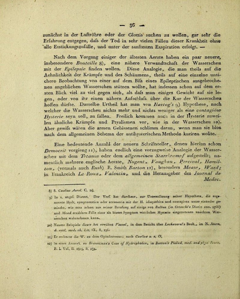 — 36 —> zunächst in der Luftröhre oder der Glottis' suchen zu wollen, gar sehr die Erfahrung entgegen, dafs der Tod in sehr vielen Fällen dieser Krankheit ohne 'alle Ei'stickungszufälle, und unter der sanftesten Exspiration erfolgt. — Nach dem Vorgang einiger der ältesten Aerzte haben ein paar neuere, insbesondere Boutcille 8), eine nähere Verwandtschaft der Wasserscheu mit der Epilepsie finden wollen. Diese Analogie, die man theils auf die Aehnlichkeit der Krämpfe und des Schäumens, theils auf eine einzelne unsi- chere Beobachtung von einer auf dem Bits eines Epileptischen ausgebroche- nen angeblichen Wasserscheu stützen wollte ,, hat indessen schon auf dem er- sten Blick viel zu viel gegen sich, als dafs man einiges Gewicht auf sie le- gen, oder von ihr einen nähern Aufscblufs über die Kur der Wasserscheu hoffen dürfte. Dasselbe Urtheil hat man von Harlog’s 9) Hypothese, nach welcher die Wasserscheu nichts mehr und nichts weniger als eine conXagiöse Hysterie seyn soll, zu fällen.. Freilich kommen auc i in der itysterie zuwei- len ähnliche Krämpfe und Ptyalismen vor, wie in der Wasserscheu 10).. Aber gewifs wären die armen Gebissenen schlimm daran, wenn man sie blos nach dem allgemeinen Schema der antihysterischen Methode kuriren wollte.. Eine bedeutende Anzahl- der neuern Schriftsteller,, denen hierinn schon JTfemocrit vorgieng 11), haben endlich eine vorzugweise Analogie der Wasser- scheu mit dem Tetanus oder dem allgemeinen Starrkrampf aufgestellt;, na- mentlich mehrere englische Aerzte, Nugent „ Vaughan, P,ercival, Hamil- ton, (vorrnals auch Rush) B. Smith Barion'12) ,. besonders Mease, Ward; in Frankreich Ee Roux,. Valentin,, und. die Herausgeber des Journal de Medec.. 8) S. Caelius sturel. C. I/ji. 9) In s. angef. Dissen. Der Verf. Hat durchaus , zur Unterstützung seiner Hypothese, die sogs- nannte Hydr. symptomatica oder accessoria mit der H. idiopathica und contagiosa unter einander ge- mischt, wie man schon aus seiner Berufung auf einige von Baibus (in Orteschi s Diario ann. 1766) und Mead erzählten Fälle einer als bloses. Symptom wirklicher. Hystsrie eingetretenen unäcbten. Was- serscheu wahrnehmen kann. jo) Neuere Beispiele dieser Art erwähnt Vassal,, in dem Bericht über. Lecheverel’s Beob,«. im TS, Jöitm, d. aus/, med. cht, Bit, IX, S.. 196' II) Er rechnete die W. zu dem Opisthotonus; nach Caeliut a; *, Ol. ta) !n einer Anmerk, zu Brarnnitnau's Case oj Hydrophobia,, in. Bar.toiis Philad, med. and phjs. Tbuni, fi.. L. Vol». II- rS.05, ö, I3J«.